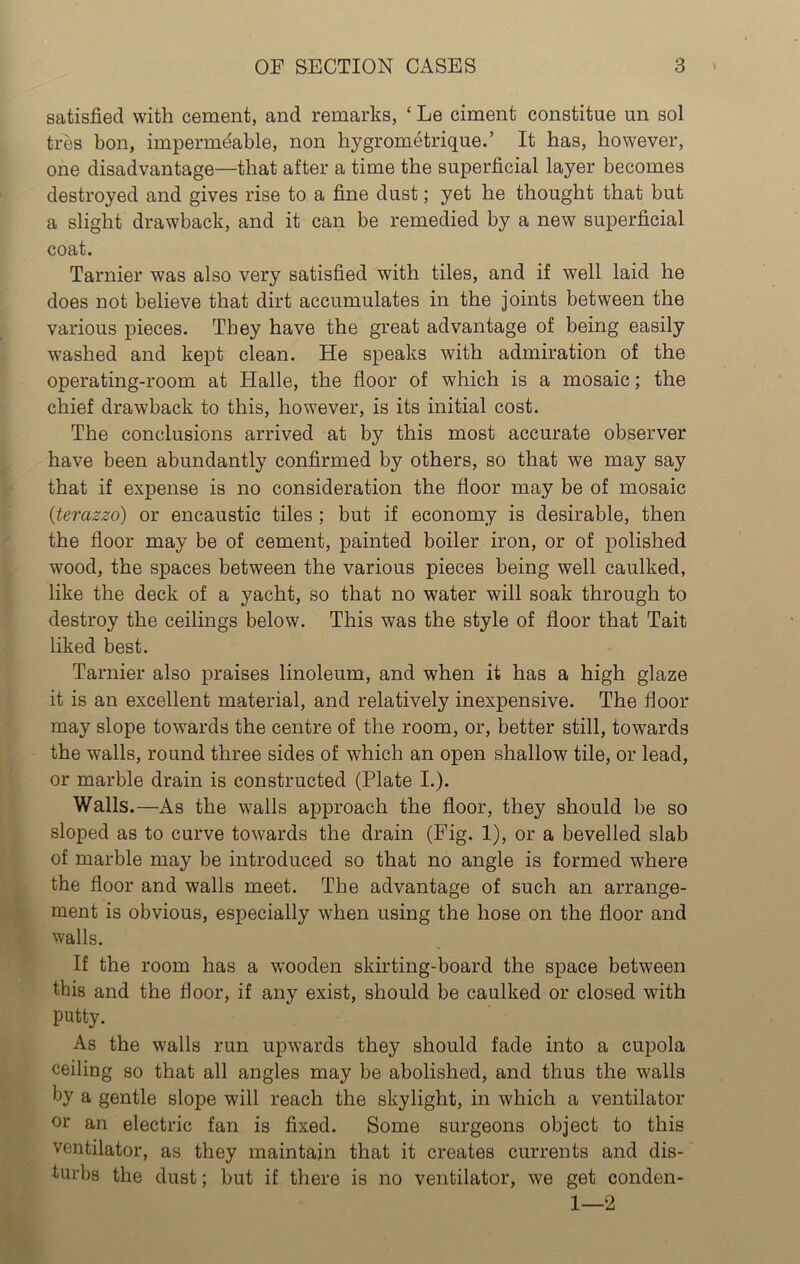satisfied with cement, and remarks, ‘ Le ciment constitute un sol tres bon, imperme'able, non hygrometrique.’ It has, however, one disadvantage—that after a time the superficial layer becomes destroyed and gives rise to a fine dust; yet he thought that but a slight drawback, and it can be remedied by a new superficial coat. Tarnier was also very satisfied with tiles, and if well laid he does not believe that dirt accumulates in the joints between the various pieces. They have the great advantage of being easily washed and kept clean. He speaks with admiration of the operating-room at Halle, the floor of which is a mosaic; the chief drawback to this, however, is its initial cost. The conclusions arrived at by this most accurate observer have been abundantly confirmed by others, so that we may say that if expense is no consideration the floor may be of mosaic (terazzo) or encaustic tiles ; but if economy is desirable, then the floor may be of cement, painted boiler iron, or of polished wood, the spaces between the various pieces being well caulked, like the deck of a yacht, so that no water will soak through to destroy the ceilings below. This was the style of floor that Tait liked best. Tarnier also praises linoleum, and when it has a high glaze it is an excellent material, and relatively inexpensive. The floor may slope towards the centre of the room, or, better still, towards the walls, round three sides of which an open shallow tile, or lead, or marble drain is constructed (Plate I.). Walls.—As the walls approach the floor, they should be so sloped as to curve towards the drain (Fig. 1), or a bevelled slab of marble may be introduced so that no angle is formed where the floor and walls meet. The advantage of such an arrange- ment is obvious, especially when using the hose on the floor and walls. If the room has a wooden skirting-board the space between this and the floor, if any exist, should be caulked or closed with putty. As the walls run upwards they should fade into a cupola ceiling so that all angles may be abolished, and thus the walls by a gentle slope will reach the skylight, in which a ventilator or an electric fan is fixed. Some surgeons object to this ventilator, as they maintain that it creates currents and dis- turbs the dust; but if there is no ventilator, we get conden- 1—2