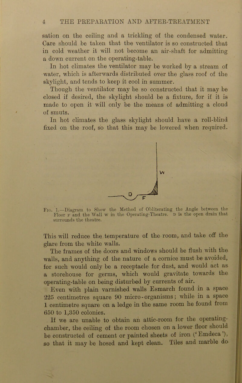sation on the ceiling and a trickling of the condensed water. Care should be taken that the ventilator is so constructed that in cold weather it will not become an air-shaft for admitting a down current on the operating-table. In hot climates the ventilator may be worked by a stream of water, which is afterwards distributed over the glass roof of the skylight, and tends to keep it cool in summer. Though the ventilator may be so constructed that it may be closed if desired, the skylight should be a fixture, for if it is made to open it will only be the means of admitting a cloud of smuts. In hot climates the glass skylight should have a roll-blind fixed on the roof, so that this may be lowered when required. Fig. 1.—Diagram to Show the Method of Obliterating the Angle between the Floor F and the Wall w in the Operating-Theatre. D is the open drain that surrounds the theatre. This will reduce the temperature of the room, and take off the glare from the white walls. The frames of the doors and windows should be flush with the walls, and anything of the nature of a cornice must be avoided, for such would only be a receptacle for dust, and would act as a storehouse for germs, which would gravitate towards the operating-table on being disturbed by currents of air. Even with plain varnished walls Esmarch found in a space 225 centimetres square 90 micro - organisms; while in a space 1 centimetre square on a ledge in the same room he found from 650 to 1,850 colonies. If we are unable to obtain an attic-room for the operating- chamber, the ceiling of the room chosen on a lower floor should be constructed of cement or painted sheets of iron (‘Emdeca ), so that it may be hosed and kept clean. Tiles and marble do