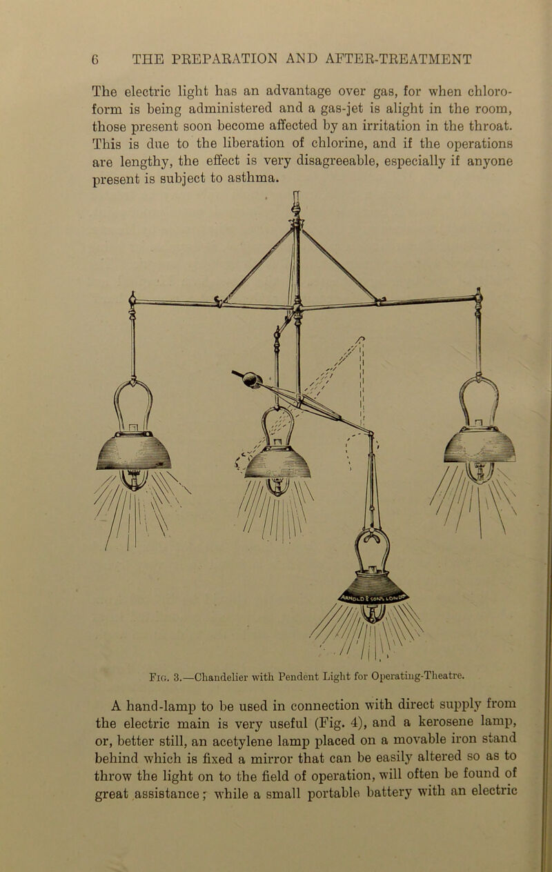 Fig. 3.—Chandelier with Pendent Light for Operating-Theatre. A hand-lamp to be used in connection with direct supply from the electric main is very useful (Fig. 4), and a kerosene lamp, or, better still, an acetylene lamp placed on a movable iron stand behind which is fixed a mirror that can be easily altered so as to throw the light on to the field of operation, will often be found of great assistance' while a small portable battery writh an electric The electric light has an advantage over gas, for when chloro- form is being administered and a gas-jet is alight in the room, those present soon become affected by an irritation in the throat. This is due to the liberation of chlorine, and if the operations are lengthy, the effect is very disagreeable, especially if anyone present is subject to asthma.