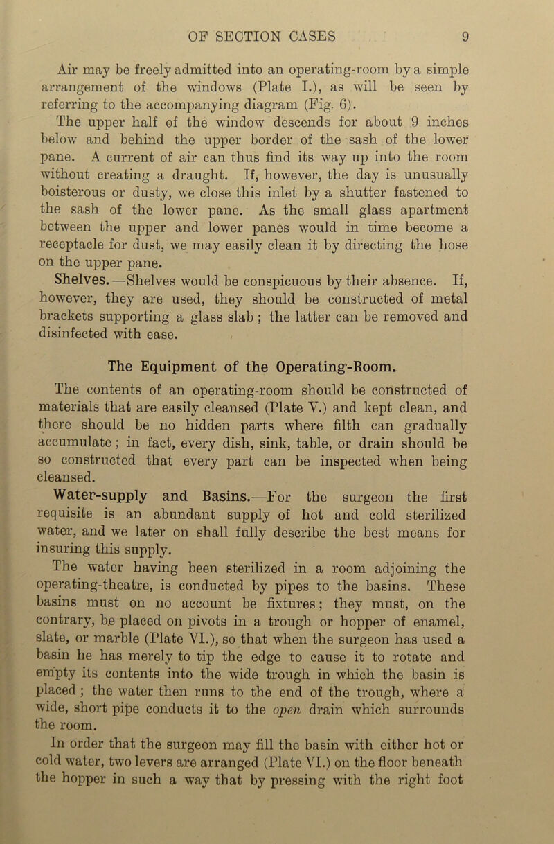 Air may be freely admitted into an operating-room by a simple arrangement of the windows (Plate I.), as will be seen by referring to the accompanying diagram (Fig. 6). The upper half of the window descends for about 9 inches below and behind the upper border of the sash of the lower pane. A current of air can thus find its way up into the room without creating a draught. If, however, the day is unusually boisterous or dusty, we close this inlet by a shutter fastened to the sash of the lower pane. As the small glass apartment between the upper and lower panes would in time become a receptacle for dust, we may easily clean it by directing the hose on the upper pane. Shelves.—Shelves would be conspicuous by their absence. If, however, they are used, they should be constructed of metal brackets supporting a glass slab ; the latter can be removed and disinfected with ease. The Equipment of the Operating-Room. The contents of an operating-room should be constructed of materials that are easily cleansed (Plate Y.) and kept clean, and there should be no hidden parts where filth can gradually accumulate; in fact, every dish, sink, table, or drain should be so constructed that every part can be inspected when being cleansed. Water-supply and Basins.—For the surgeon the first requisite is an abundant supply of hot and cold sterilized water, and we later on shall fully describe the best means for insuring this supply. The water having been sterilized in a room adjoining the operating-theatre, is conducted by pipes to the basins. These basins must on no account be fixtures; they must, on the contrary, b.e placed on pivots in a trough or hopper of enamel, slate, or marble (Plate VI.), so that when the surgeon has used a basin he has merely to tip the edge to cause it to rotate and empty its contents into the wide trough in which the basin is placed ; the water then runs to the end of the trough, where a wide, short pipe conducts it to the open drain which surrounds the room. In order that the surgeon may fill the basin with either hot or cold water, two levers are arranged (Plate VI.) on the floor beneath the hopper in such a way that by pressing with the right foot