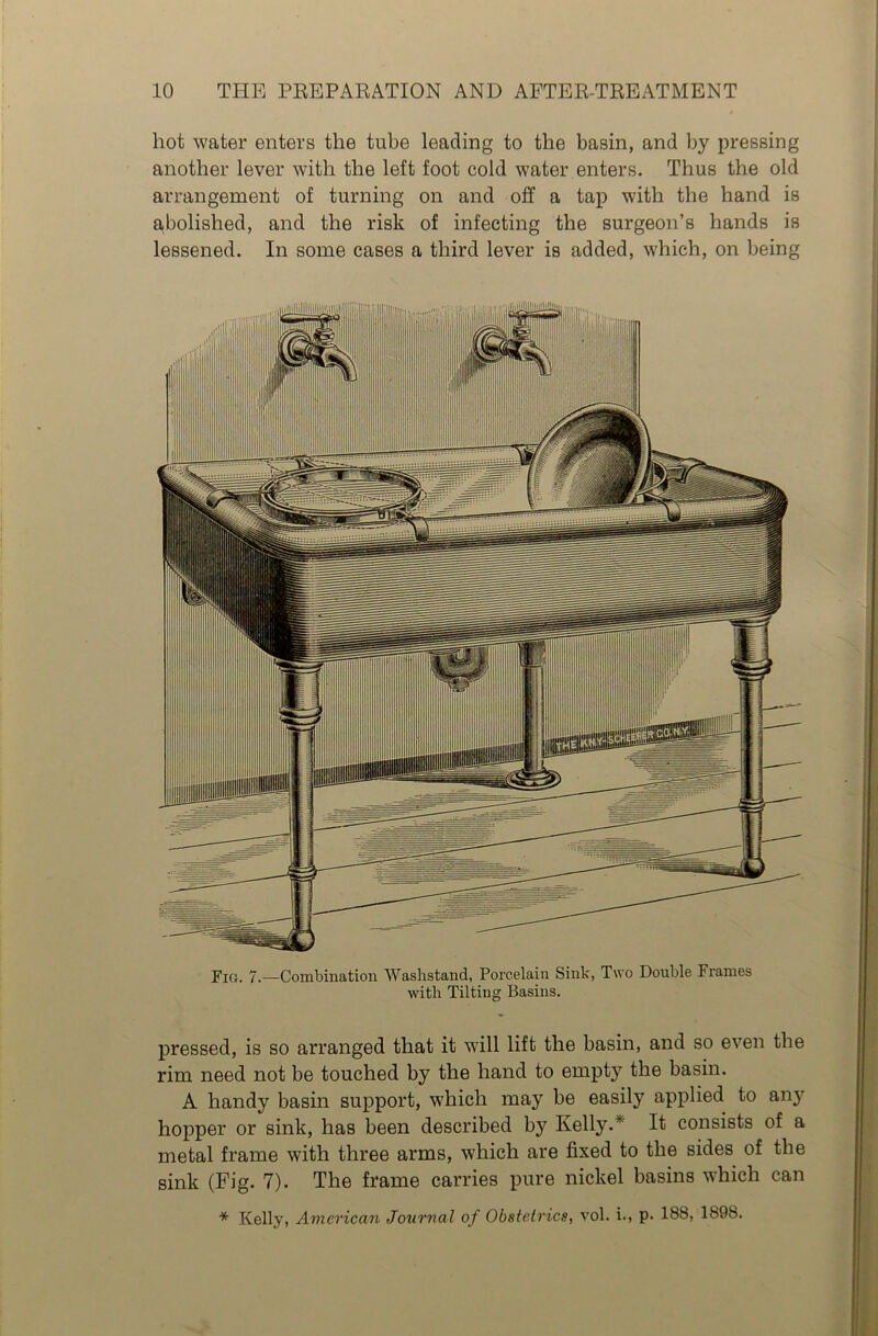 hot water enters the tube leading to the basin, and by pressing another lever with the left foot cold water enters. Thus the old arrangement of turning on and off a tap with the hand is abolished, and the risk of infecting the surgeon’s hands is lessened. In some cases a third lever is added, which, on being Fig. 7.—Combination Washstand, Porcelain Sink, Two Double Frames with Tilting Basins. pressed, is so arranged that it will lift the basin, and so even the rim need not be touched by the hand to empty the basin. A handy basin support, which may be easily applied to any hopper or sink, has been described by Kelly. It consists of a metal frame with three arms, which are fixed to the sides of the sink (Fig. 7). The frame carries pure nickel basins which can * Kelly, American Journal of Obstetrics, vol. i., p. 188, 1898.