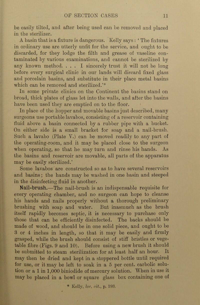 be easily tilted, and after being used can be removed and placed in the sterilizer. A basin that is a fixture is dangerous. Kelly says : ‘ The fixtures in ordinary use are utterly unfit for the service, and ought to be discarded, for they lodge the filth and grease of vaseline con- taminated by various examinations, and cannot be sterilized by any known method. ... I sincerely trust it will not be long before every surgical clinic in our lands will discard fixed glass and porcelain basins, and substitute in their place metal basins which can be removed and sterilized.’* In some private clinics on the Continent the basins stand on broad, thick plates of glass let into the walls, and after the basins have been used they are emptied on to the floor. In place of the hopper and movable basins just described, many surgeons use portable lavabos, consisting of a reservoir containing fluid above a basin connected by a rubber pipe with a bucket. On either side is a small bracket for soap and a nail-brush. Such a lavabo (Plate V.) can be moved readily to any part of the operating-room, and it may be placed close to the surgeon when operating, so that he may turn and rinse his hands. As the basins and reservoir are movable, all parts of the apparatus may be easily sterilized.’ Some lavabos are constructed so as to have several reservoirs and basins; the hands may be washed in one basin and steeped in the disinfecting fluid in another. Nail-brush.—The nail-brush is an indispensable requisite for every operating chamber, and no surgeon can hope to cleanse his hands and nails properly without a thorough preliminary brushing with soap and water. But inasmuch as the brush itself rapidly becomes septic, it is necessary to purchase only those that can be efficiently disinfected. The backs should be made of wood, and should be in one solid piece, and ought to be B or 4 inches in length, so that it may be easily and firmly grasped, while the brush should consist of stiff bristles or vege- table fibre (Figs. 9 and 10). Before using a new brush it should be submitted to steam sterilization for at least half an hour. It may then be dried and kept in a stoppered bottle until required for use, or it may be left to soak in a 5 per cent, carbolic solu- tion or a 1 in 1,000 biniodide of mercury solution. When in use it may be placed in a bowl or square glass box containing one of * Kelly, lor. cit., p. 193.
