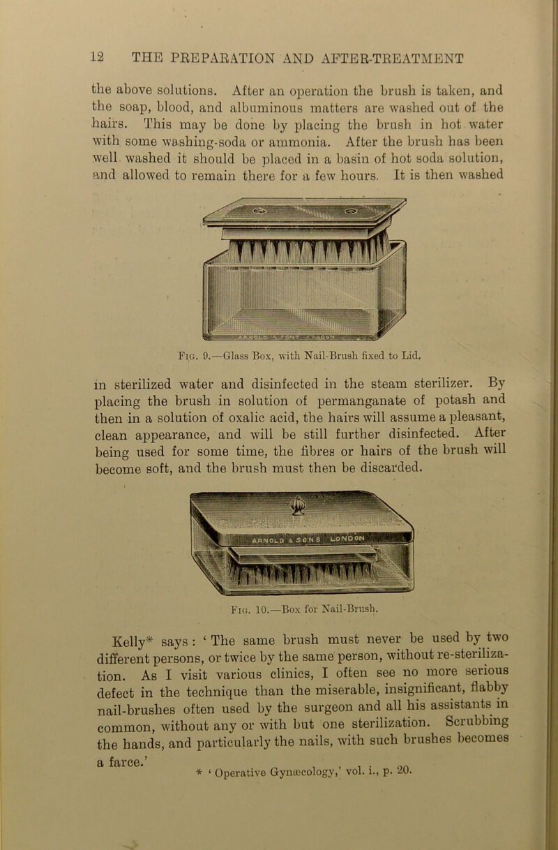 the above solutions. After an operation the brush is taken, and the soap, blood, and albuminous matters are washed out of the hairs. This may be done by placing the brush in hot water with some washing-soda or ammonia. After the brush has been well washed it should be placed in a basin of hot soda solution, and allowed to remain there for a few hours. It is then washed Fig. 9.—Glass Box, with Nail-Brush fixed to Lid. in sterilized water and disinfected in the steam sterilizer. By placing the brush in solution of permanganate of potash and then in a solution of oxalic acid, the hairs will assume a pleasant, clean appearance, and will be still further disinfected. After being used for some time, the fibres or hairs of the brush will become soft, and the brush must then be discarded. Fig. 10.—Box for Nail-Brush. Kelly* says : ‘ The same brush must never be used by two different persons, or twice by the same person, without re-steriliza- tion. As I visit various clinics, I often see no more serious defect in the technique than the miserable, insignificant, flabby nail-brushes often used by the surgeon and all his assistants in common, without any or with but one sterilization. Sciubbing the hands, and particularly the nails, with such brushes becomes a farce.’ * ‘ Operative Gyntecology,’ vol. i., p. 20.