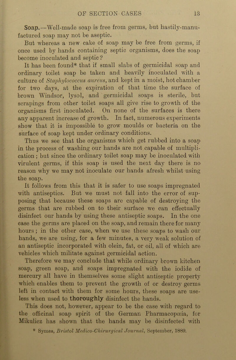 Soap.—Well-made soap is free from germs, but hastily-manu- factured soap may not be aseptic. But whereas a new cake of soap may be free from germs, if once used by hands containing septic organisms, does the soap become inoculated and septic ? It has been found* that if small slabs of germicidal soap and ordinary toilet soap be taken and heavily inoculated with a culture of Staphylococcus aureus, and kept in a moist, hot chamber for two days, at the expiration of that time the surface of brown Windsor, lysol, and germicidal soaps is sterile, but scrapings from other toilet soaps all give rise to growth of the organisms first inoculated. On none of the surfaces is there any apparent increase of growth. In fact, numerous experiments show that it is impossible to grow moulds or bacteria on the surface of soap kept under ordinary conditions. Thus we see that the organisms which get rubbed into a soap in the process of washing our hands are not capable of multipli- cation ; but since the ordinary toilet soap may be inoculated with virulent germs, if this soap is used the next day there is no reason why we may not inoculate our hands afresh whilst using the soap. It follows from this that it is safer to use soaps impregnated with antiseptics. But we must not fall into the error of sup- posing that because these soaps are capable of destroying the germs that are rubbed on to their surface we can effectually disinfect our hands by using these antiseptic soaps. In the one case the germs are placed on the soap, and remain there for many hours ; in the other case, when we use these soaps to wash our hands, we are using, for a few minutes, a very weak solution of an antiseptic incorporated with olein, fat, or oil, all of which are vehicles which militate against germicidal action. Therefore we may conclude that while ordinary brown kitchen soap, green soap, and soaps impregnated with the iodide of mercury all have in themselves some slight antiseptic property which enables them to prevent the growth of or destroy germs left in contact with them for some hours, these soaps are use- less when used to thoroughly disinfect the hands. This does not, however, appear to be the case with regard to the officinal soap spirit of the German Pharmacopoeia, for Mikulicz has shown that the hands may be disinfected with * Byrnes, Bristol Medico-Chirurgical Journal, September, 1889.