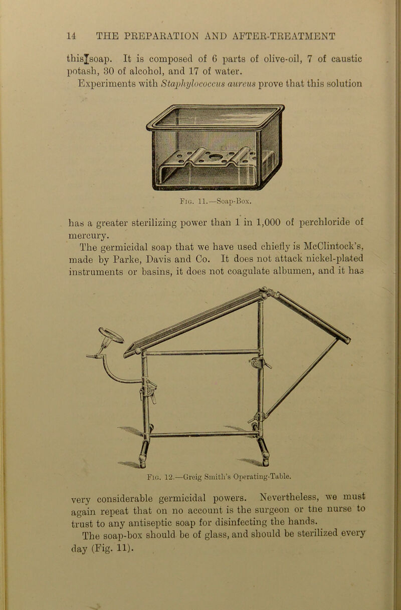 thisjsoap. It is composed of 6 parts of olive-oil, 7 of caustic potash, 30 of alcohol, and 17 of water. Experiments with Staphylococcus aureus prove that this solution has a greater sterilizing power than 1 in 1,000 of perchloride of mercury. The germicidal soap that we have used chiefly is McClintock’s, made by Parke, Davis and Co. It does not attack nickel-plated instruments or basins, it does not coagulate albumen, and it has Fig. 11.—Soap-Box. Fig. 12.—Greig Smith’s Operating-Table. very considerable germicidal powers. Nevertheless, we must again repeat that on no account is the surgeon or tne nurse to trust to any antiseptic soap for disinfecting the hands. The soap-box should be of glass, and should be sterilized every day (Fig- !!)•