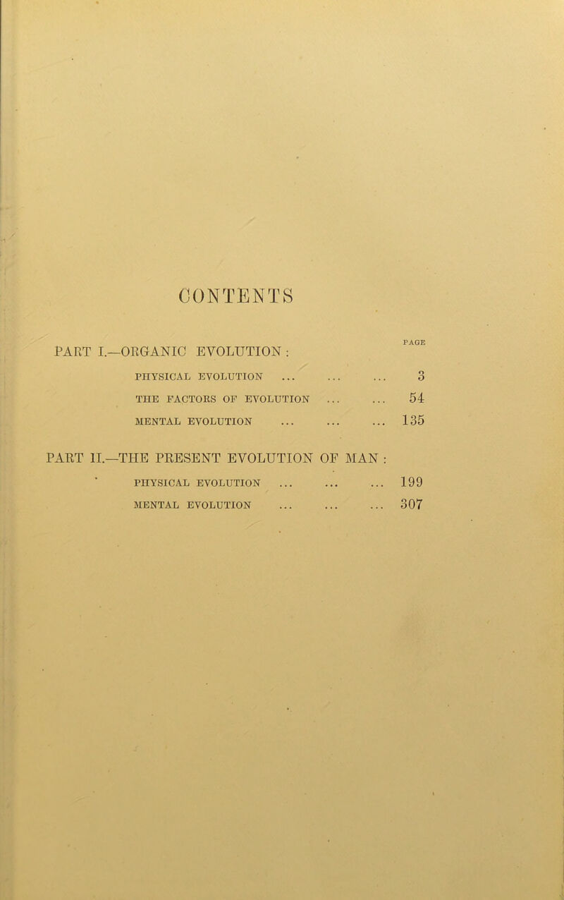 CONTENTS PART I.—ORGANIC EVOLUTION : / PHYSICAL EVOLUTION THE FACTORS OF EVOLUTION MENTAL EVOLUTION PART II.—THE PRESENT EVOLUTION OF MAN : PHYSICAL EVOLUTION MENTAL EVOLUTION PAGE o O 54 135 199 307