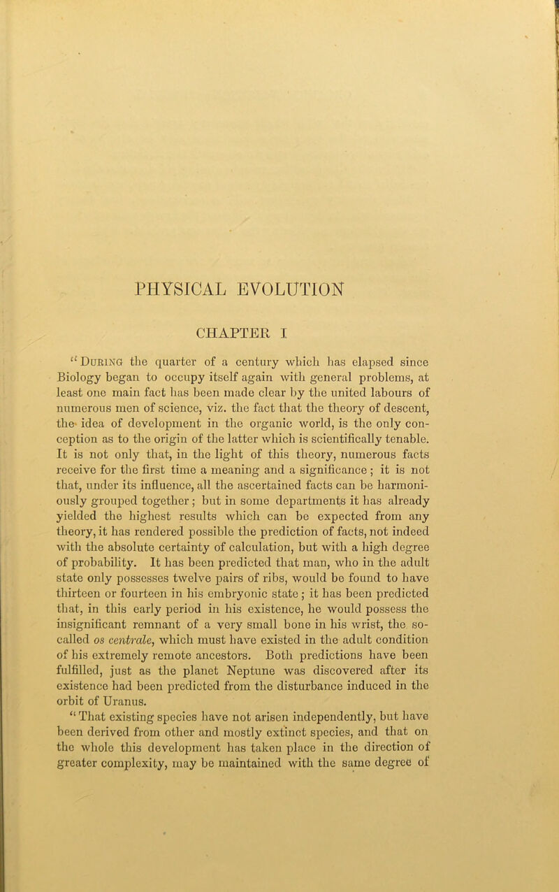 PHYSICAL EVOLUTION CHAPTER I u During the quarter of a century which has elapsed since Biology began to occupy itself again with general problems, at least one main fact has been made clear by the united labours of numerous men of science, viz. the fact that the theory of descent, the idea of development in the organic world, is the only con- ception as to the origin of the latter which is scientifically tenable. It is not only that, in the light of this theory, numerous facts receive for the first time a meaning and a significance ; it is not that, under its influence, all the ascertained facts can be harmoni- ously grouped together; but in some departments it has already yielded the highest results which can be expected from any theory, it has rendered possible the prediction of facts, not indeed with the absolute certainty of calculation, but with a high degree of probability. It has been predicted that man, who in the adult state only possesses twelve pairs of ribs, would bo found to have thirteen or fourteen in his embryonic state; it has been predicted that, in this early period in his existence, he would possess the insignificant remnant of a very small bone in his wrist, the so- called os centrale, which must have existed in the adult condition of his extremely remote ancestors. Both predictions have been fulfilled, just as the planet Neptune was discovered after its existence had been predicted from the disturbance induced in the orbit of Uranus. “ That existing species have not arisen independently, but have been derived from other and mostly extinct species, and that on the whole this development has taken place in the direction of greater complexity, may be maintained with the same degree of