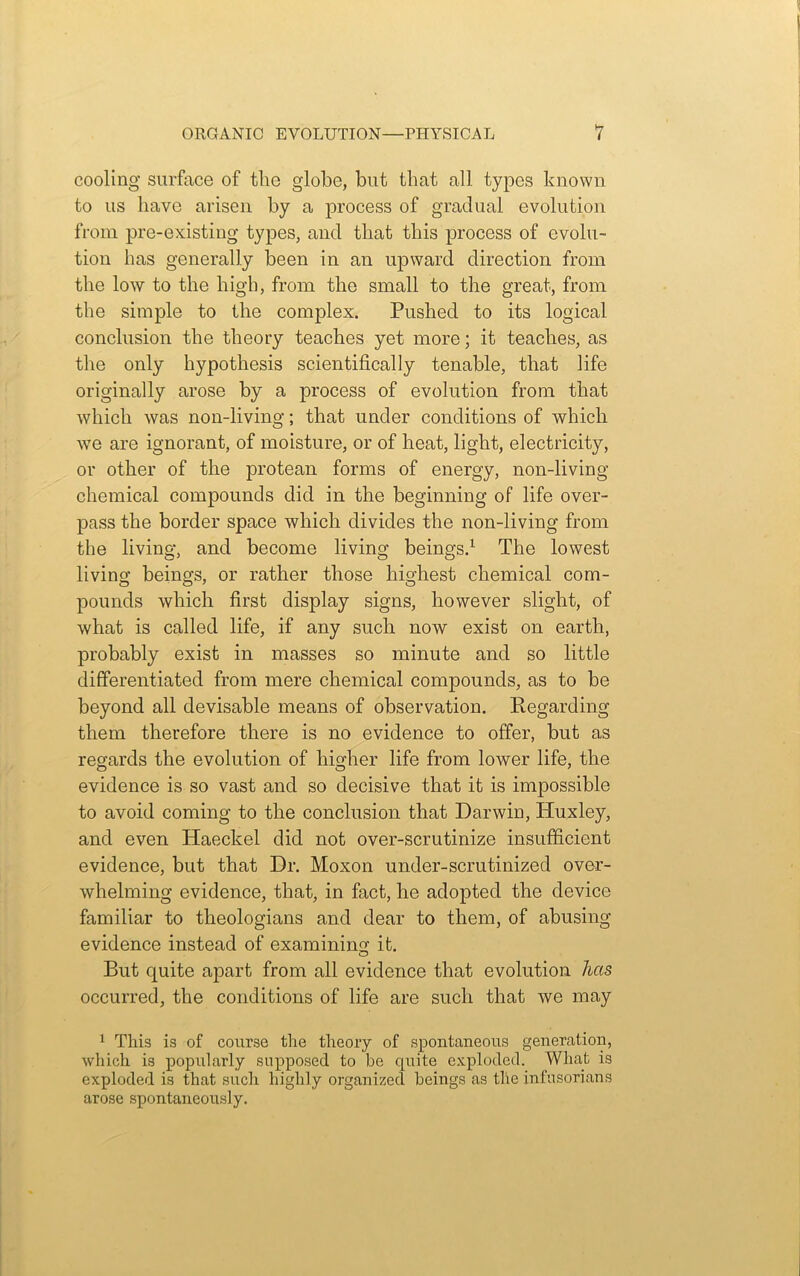 cooling surface of the globe, but that all types known to us have arisen by a process of gradual evolution from pre-existing types, and that this process of evolu- tion has generally been in an upward direction from the low to the high, from the small to the great, from the simple to the complex. Pushed to its logical conclusion the theory teaches yet more; it teaches, as the only hypothesis scientifically tenable, that life originally arose by a process of evolution from that which was non-living; that under conditions of which we are ignorant, of moisture, or of heat, light, electricity, or other of the protean forms of energy, non-living chemical compounds did in the beginning of life over- pass the border space which divides the non-living from the living, and become living beings.1 The lowest living beings, or rather those highest chemical com- pounds which first display signs, however slight, of what is called life, if any such now exist on earth, probably exist in masses so minute and so little differentiated from mere chemical compounds, as to be beyond all devisable means of observation. Regarding them therefore there is no evidence to offer, but as regards the evolution of higher life from lower life, the evidence is so vast and so decisive that it is impossible to avoid coming to the conclusion that Darwin, Pluxley, and even Haeckel did not over-scrutinize insufficient evidence, but that Dr. Moxon under-scrutinized over- whelming evidence, that, in fact, he adopted the device familiar to theologians and dear to them, of abusing evidence instead of examining it. But quite apart from all evidence that evolution has occurred, the conditions of life are such that we may 1 This is of course the theory of spontaneous generation, which is popularly supposed to be quite exploded. What is exploded is that such highly organized beings as the infusorians arose spontaneously.