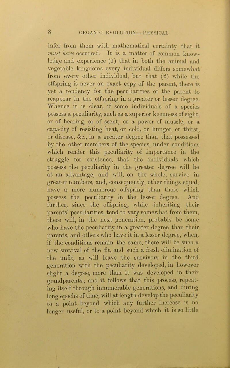 infer from them with mathematical certainty that it must have occurred. It is a matter of common know- ledge and experience (1) that in both the animal and vegetable kingdoms every individual differs somewhat from every other individual, but that (2) while the offspring is never an exact copy of the parent, there is yet a tendency for the peculiarities of the parent to reappear in the offspring in a greater or lesser degree. Whence it is clear, if some individuals of a species possess a peculiarity, such as a superior keenness of sight, or of hearing, or of scent, or a power of muscle, or a capacity of resisting heat, or cold, or hunger, or thirst, or disease, &c., in a greater degree than that possessed by the other members of the species, under conditions which render this peculiarity of importance in the struggle for existence, that the individuals which possess the peculiarity in the greater degree will be at an advantage, and will, on the whole, survive in greater numbers, and, consequently, other things equal, have a more numerous offspring than those which possess the peculiarity in the lesser degree. Ancl further, since the offspring, while inheriting their parents’ peculiarities, tend, to vary somewhat from them, there will, in the next generation, probably be some who have the peculiarity in a greater degree than their parents, and others who have it in a lesser degree, when, if the conditions remain the same, there will be such a new survival of the fit, and such a fresh elimination of the unfit, as will leave the survivors in the third generation with the peculiarity developed, in however slight a degree, more than it was developed in their grandparents; and it follows that this process, repeat- ing itself through innumerable generations, and during long epochs of time, will at length develop the peculiarity to a point beyond which any further increase is no longer useful, or to a point beyond which it is so little