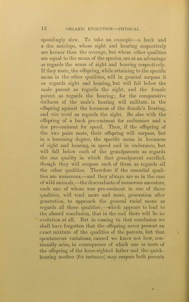 spondingly slow. To take an example—a buck and a doe antelope, whose sigdit and hearing respectively are keener than the average, but whose other qualities are equal to the mean of the species, are at an advantage as regards the sense of sight and hearing respectively. If they mate, the offspring, while attaining to the specific mean in the other qualities, will in general surpass it as regards sight and hearing, but will fall below the male parent as regards the sight, and the female parent as regards the hearing; for the comparative dullness of the male’s hearing will militate, in the offspring against the keenness of the female’s hearing, and vice versa as regards the sight. So also with the offspring of a buck pre-eminent for endurance and a doe pre-eminent for speed. Then, if the offspring of the two pairs mate, their offspring will surpass, but in a lessening degree, the specific mean in keenness of sight and hearing, in speed and in endurance, but will fall below each of the grandparents as regards the one quality in which that grandparent excelled, though they will surpass each of them as regards all the other qualities. Therefore if the essential quali- ties are numerous,—and they always are so in the case of wild animals,—the descendants of numerous ancestors, each one of whom was pre-eminent in one of these qualities, will tend more and more, generation after generation, to approach the general racial mean as regards all these qualities;—which appears to lead to the absurd conclusion, that in the end there will be no evolution at all. But in coming to that conclusion we shall have forgotten that the offspring never present an exact mixture of the qualities of the parents, but that spontaneous variations, caused we know not how, con- tinually arise, in consequence of which one or more of the offspring of the keen-sighted father and the quick- hearing mother (for instance) may surpass both parents