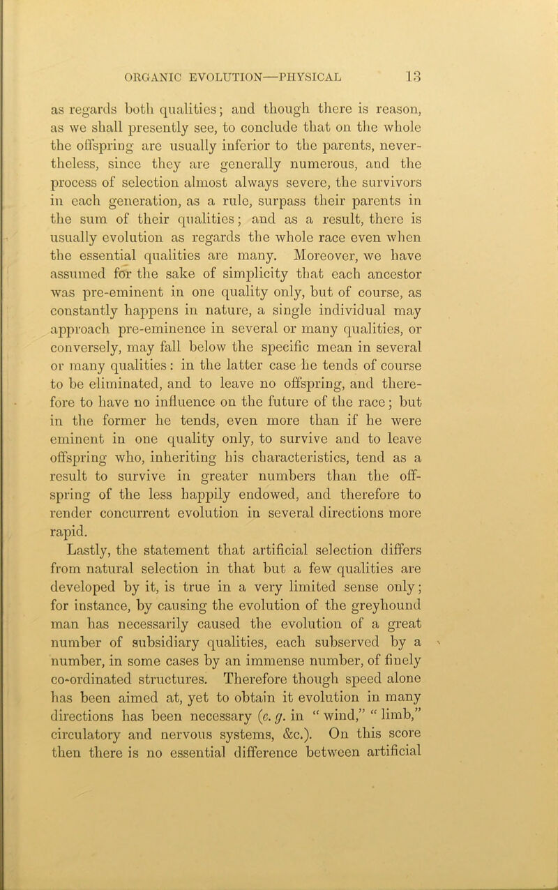 as regards both qualities; and though there is reason, as we shall presently see, to conclude that on the whole the offspring are usually inferior to the parents, never- theless, since they are generally numerous, and the process of selection almost always severe, the survivors in each generation, as a rule, surpass their parents in the sum of their qualities; and as a result, there is usually evolution as regards the whole race even when the essential qualities are many. Moreover, we have assumed for the sake of simplicity that each ancestor was pre-eminent in one quality only, but of course, as constantly happens in nature, a single individual may approach pre-eminence in several or many qualities, or conversely, may fall below the specific mean in several or many qualities : in the latter case he tends of course to be eliminated, and to leave no offspring, and there- fore to have no influence on the future of the race; but in the former he tends, even more than if he were eminent in one quality only, to survive and to leave offspring who, inheriting his characteristics, tend as a result to survive in greater numbers than the off- spring of the less happily endowed, and therefore to render concurrent evolution in several directions more rapid. Lastly, the statement that artificial selection differs from natural selection in that but a few qualities are developed by it, is true in a very limited sense only; for instance, by causing the evolution of the greyhound man has necessarily caused the evolution of a great number of subsidiary qualities, each subserved by a number, in some cases by an immense number, of finely co-ordinated structures. Therefore though speed alone has been aimed at, yet to obtain it evolution in many directions has been necessary (c. g. in “ wind,” “ limb,” circulatory and nervous systems, &c.). On this score then there is no essential difference between artificial