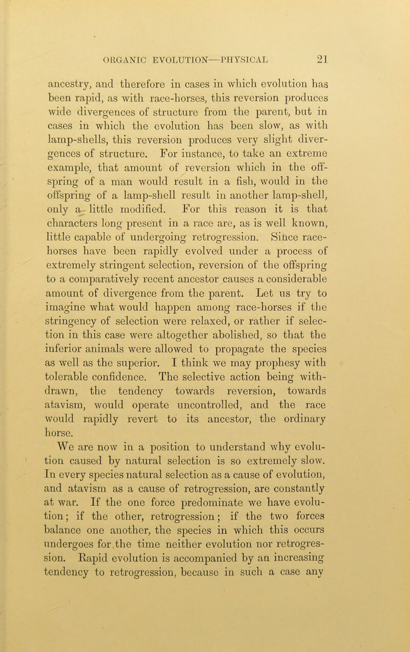 ancestry, and therefore in cases in which evolution has been rapid, as with race-horses, this reversion produces wide divergences of structure from the parent, but in cases in which the evolution has been slow, as with lamp-shells, this reversion produces very slight diver- gences of structure. For instance, to take an extreme example, that amount of reversion which in the off- spring of a man would result in a fish, would in the offspring of a lamp-shell result in another lamp-shell, only a- little modified. For this reason it is that characters long present in a race are, as is well known, little capable of undergoing retrogression. Since race- horses have been rapidly evolved under a process of extremely stringent selection, reversion of the offspring to a comparatively recent ancestor causes a considerable amount of divergence from the parent. Let us try to imagine what would happen among race-liorses if the stringency of selection were relaxed, or rather if selec- tion in this case were altogether abolished, so that the inferior animals were allowed to propagate the species as well as the superior. I think we may prophesy with tolerable confidence. The selective action being with- drawn, the tendency towards reversion, towards atavism, would operate uncontrolled, and the race would rapidly revert to its ancestor, the ordinary horse. We are now in a position to understand why evolu- tion caused by natural selection is so extremely slow. In every species natural selection as a cause of evolution, and atavism as a cause of retrogression, are constantly at war. If the one force predominate we have evolu- tion ; if the other, retrogression; if the two forces balance one another, the species in which this occurs undergoes for the time neither evolution nor retrogres- sion. Rapid evolution is accompanied by an increasing tendency to retrogression, because in such a case any