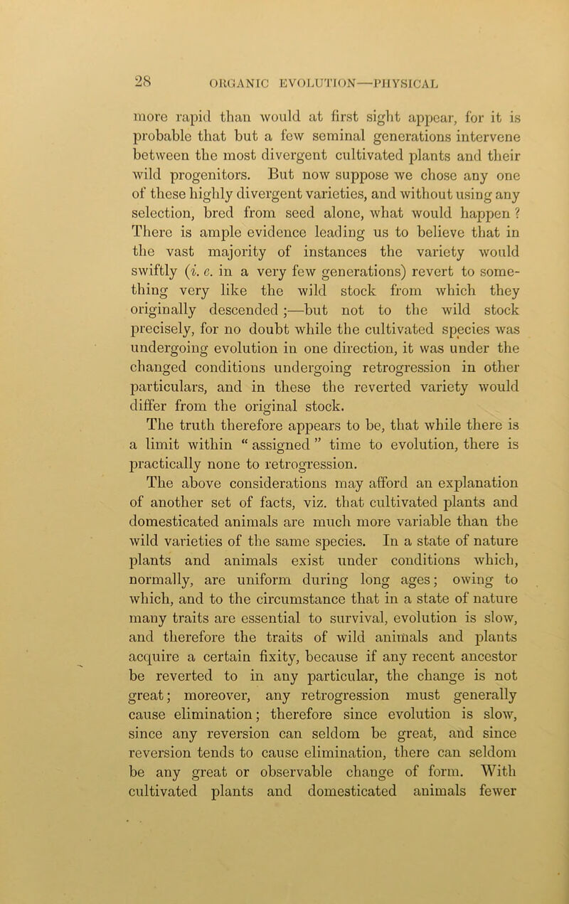 more rapid than would at first sight appear, for it is probable that but a few seminal generations intervene between the most divergent cultivated plants and their wild progenitors. But now suppose we chose any one of these highly divergent varieties, and without using any selection, bred from seed alone, what would happen ? There is ample evidence leading us to believe that in the vast majority of instances the variety would swiftly (i. e. in a very few generations) revert to some- thing very like the wild stock from which they originally descended ;—but not to the wild stock precisely, for no doubt while the cultivated species was undergoing evolution in one direction, it was under the changed conditions undergoing retrogression in other particulars, and in these the reverted variety would differ from the oricnnal stock. O The truth therefore appears to be, that while there is a limit within “ assigned ” time to evolution, there is practically none to retrogression. The above considerations may afford an explanation of another set of facts, viz. that cultivated plants and domesticated animals are much more variable than the wild varieties of the same species. In a state of nature plants and animals exist under conditions which, normally, are uniform during long ages; owing to which, and to the circumstance that in a state of nature many traits are essential to survival, evolution is slow, and therefore the traits of wild animals and plants acquire a certain fixity, because if any recent ancestor be reverted to in any particular, the change is not great; moreover, any retrogression must generally cause elimination; therefore since evolution is slow, since any reversion can seldom be great, and since reversion tends to cause elimination, there can seldom be any great or observable change of form. With cultivated plants and domesticated animals fewer