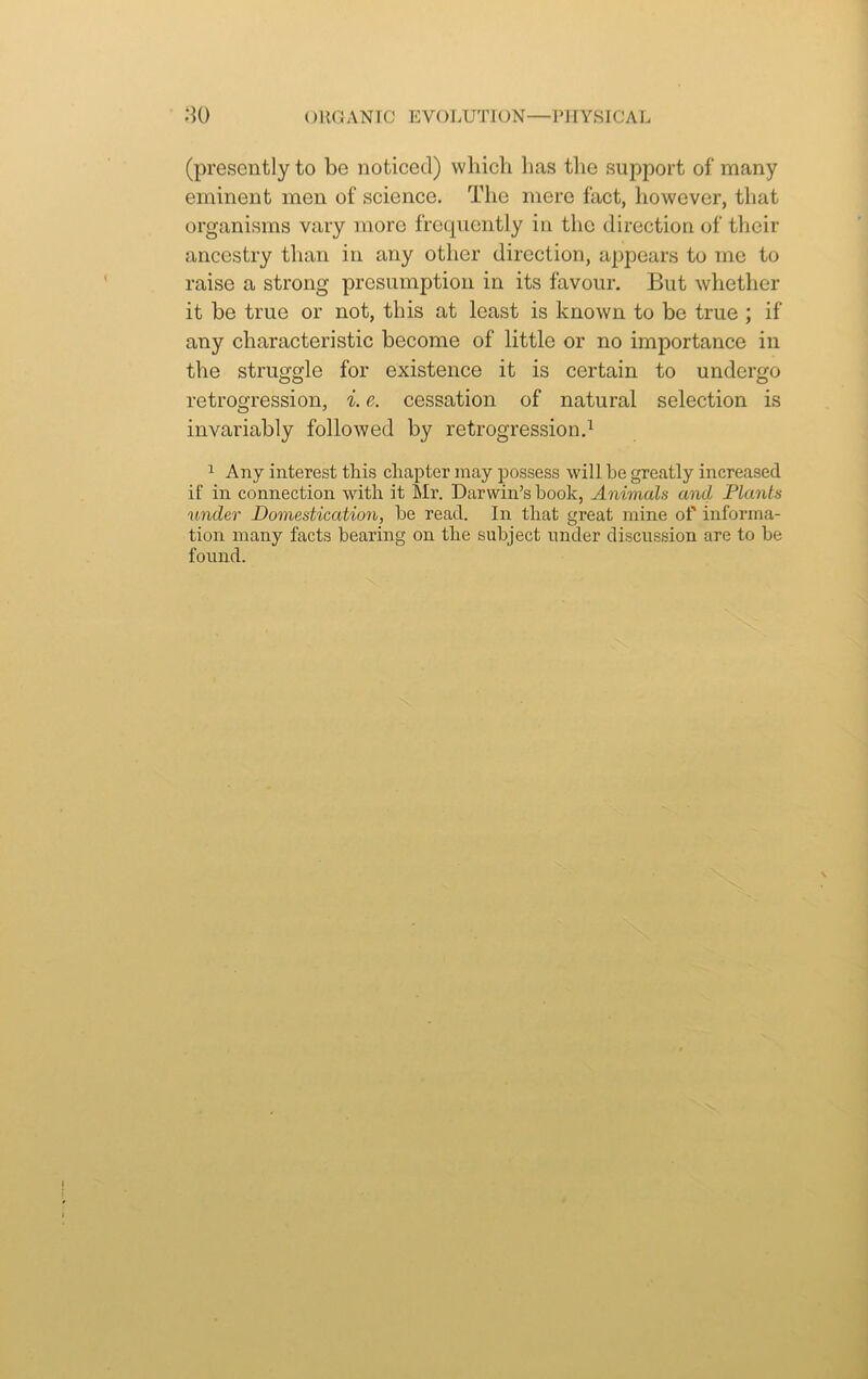 (presently to be noticed) which lias the support of many eminent men of science. The mere fact, however, that organisms vary more frequently in the direction of their ancestry than in any other direction, appears to me to raise a strong presumption in its favour. But whether it be true or not, this at least is known to be true ; if any characteristic become of little or no importance in the struggle for existence it is certain to undergo retrogression, i. e. cessation of natural selection is invariably followed by retrogression.1 1 Any interest this chapter may possess will he greatly increased if in connection with it Mr. Darwin’s hook, Animals and Plants under Domestication, he read. In that great mine of informa- tion many facts bearing on the subject under discussion are to be found.