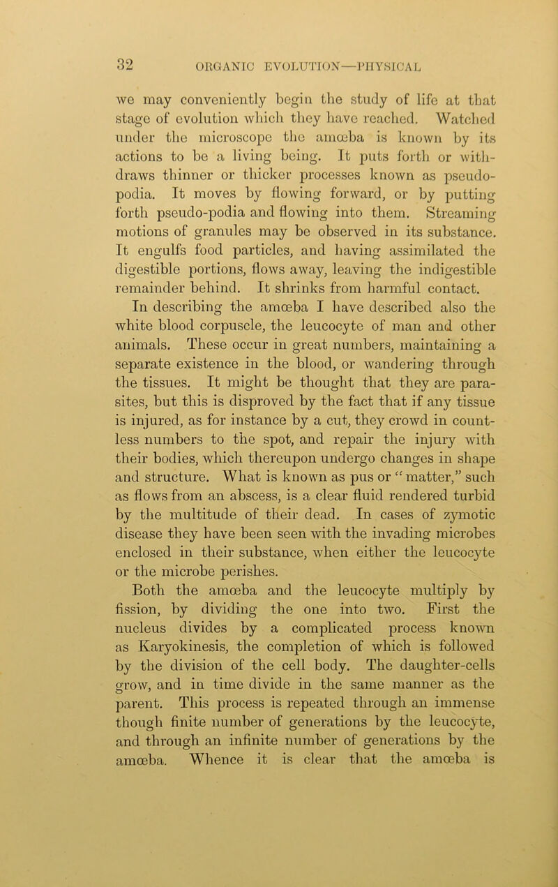 we may conveniently begin the study of life at that stage of evolution which they have reached. Watched under the microscope the amoeba is known by its actions to be a living being. It puts forth or with- draws thinner or thicker processes known as pseudo- podia. It moves by flowing forward, or by putting forth pseudo-podia and flowing into them. Streaming motions of granules may be observed in its substance. It engulfs food particles, and having assimilated the digestible portions, flows away, leaving the indigestible remainder behind. It shrinks from harmful contact. In describing the amoeba I have described also the white blood corpuscle, the leucocyte of man and other animals. These occur in great numbers, maintaining a separate existence in the blood, or wandering through the tissues. It might be thought that they are para- sites, but this is disproved by the fact that if any tissue is injured, as for instance by a cut, they crowd in count- less numbers to the spot, and repair the injury with their bodies, which thereupon undergo changes in shape and structure. What is known as pus or “ matter,” such as flows from an abscess, is a clear fluid rendered turbid by the multitude of their dead. In cases of zymotic disease they have been seen with the invading microbes enclosed in their substance, when either the leucocyte or the microbe perishes. Both the amoeba and the leucocyte multiply by fission, by dividing the one into two. First the nucleus divides by a complicated process known as Karyokinesis, the completion of which is followed by the division of the cell body. The daughter-cells grow, and in time divide in the same manner as the parent. This process is repeated through an immense though finite number of generations by the leucocyte, and through an infinite number of generations by the amoeba. Whence it is clear that the amoeba is