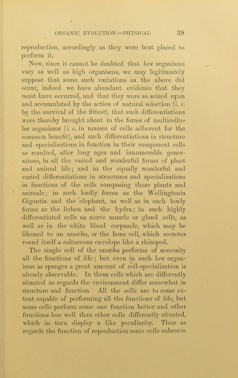 reproduction, accordingly as they wero best placed to perform it. Now, since it cannot be doubted that low organisms vary as well as high organisms, we may legitimately suppose that some such variations as the above did occur, indeed we have abundant evidence that they must have occurred, and that they were so seized upon and accumulated by the action of natural selection (i. c. by the survival of the fittest), that such differentiations were thereby brought about in the forms of multicellu- lar organisms (i. e. in masses of cells adherent for the common benefit), and such differentiations in structure and specializations in function in their component cells as resulted, after long ages and innumerable gener- ations, in all the varied and wonderful forms of plant and animal life; and in the equally wonderful and varied differentiations in structures and specializations in functions of the cells composing those plants and animals; in such lordly- forms as the Wellingtonia Gigantia and the ’elephant, as well as in such lowly forms as the lichen and the hydra; in such highly differentiated cells as nerve muscle or gland cells, as well as in the white blood corpuscle, which may be likened to an amoeba, or the bone cell, which secretes round itself a calcareous envelope like a rliizopocl. The single cell of the amoeba performs of necessity all the functions of life ; but even in such low organ- isms as sponges a great amount of cell-specialization is already observable. In them cells which are differently situated as regards the environment differ somewhat in structure and function. All the cells are to some ex- tent capable of performing all the functions of life, but some cells perform some one function better and other functions less well than other cells differently situated, which in turn display a like peculiarity. Thus as regards the function of reproduction some cells subserve