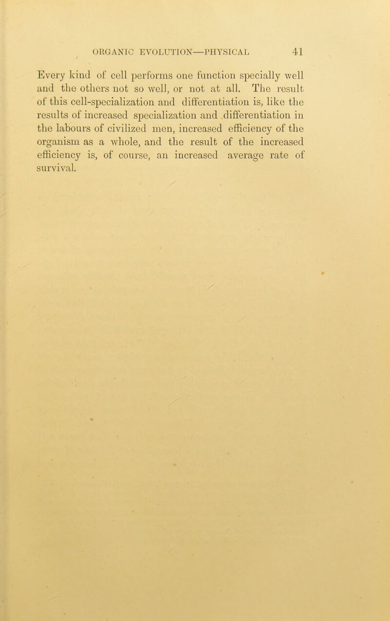 Every kind of cell performs one function specially well and the others not so well, or not at all. The result of this cell-specialization and differentiation is, like the results of increased specialization and differentiation in the labours of civilized men, increased efficiency of the organism as a whole, and the result of the increased efficiency is, of course, an increased average rate of survival.