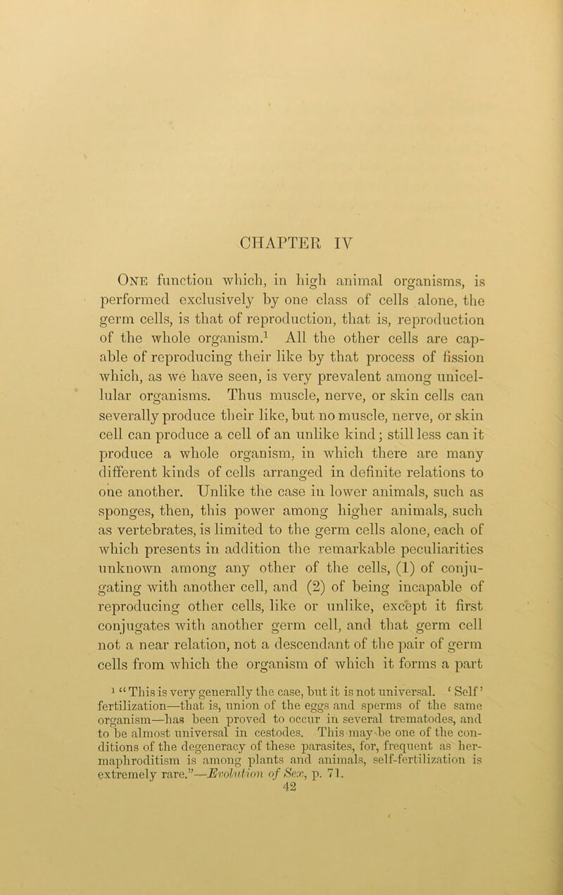 CHAPTER IV One function which, in high animal organisms, is performed exclusively by one class of cells alone, the germ cells, is that of reproduction, that is, reproduction of the whole organism.1 All the other cells are cap- able of reproducing their like by that process of fission which, as we have seen, is very prevalent among unicel- lular organisms. Thus muscle, nerve, or skin cells can severally produce their like, but no muscle, nerve, or skin cell can produce a cell of an unlike kind; still less can it produce a whole organism, in which there are many different kinds of cells arranged in definite relations to one another. Unlike the case in lower animals, such as sponges, then, this power among higher animals, such as vertebrates, is limited to the germ cells alone, each of which presents in addition the remarkable peculiarities unknown among any other of the cells, (1) of conju- gating with another cell, and (2) of being incapable of reproducing other cells, like or unlike, except it first conjugates with another germ cell, and that germ cell not a near relation, not a descendant of the pair of germ cells from which the organism of which it forms a part 1 “ This is very generally the case, hut it is not universal. ‘ Self ’ fertilization—that is, union of the eggs and sperms of the same organism—has been proved to occur in several trematodes, and to be almost universal in cestodes. This may be one of the con- ditions of the degeneracy of these parasites, for, frequent as her- maphroditism is among plants and animals, self-fertilization is extremely rare.”—Evolution of Sex, p. 71.