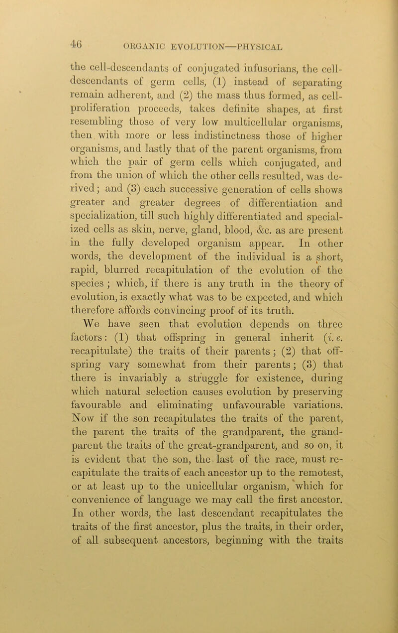 the cell-descendants of conjugated infusorians, the cell- descendants of germ cells, (1) instead of separating remain adherent, and (2) the mass thus formed, as cell- proliferation proceeds, takes definite shapes, at first resembling those of very low multicellular organisms, then with more or less indistinctness those of higher organisms, and lastly that of the parent organisms, from which the pair of germ cells which conjugated, and from the union of which the other cells resulted, was de- rived ; and (3) each successive generation of cells shows greater and greater degrees of differentiation and specialization, till such highly differentiated and special- ized cells as skin, nerve, gland, blood, &c. as are present in the fully developed organism appear. In other words, the development of the individual is a short, rapid, blurred recapitulation of the evolution of the species ; which, if there is any truth in the theory of evolution, is exactly what was to be expected, and which therefore affords convincing proof of its truth. We have seen that evolution depends on three factors: (1) that offspring in general inherit (i. e. recapitulate) the traits of their parents ; (2) that off- spring vary somewhat from their parents; (3) that there is invariably a struggle for existence, during which natural selection causes evolution by preserving favourable and eliminating unfavourable variations. Now if the son recapitulates the traits of the parent, the parent the traits of the grandparent, the grand- parent the traits of the great-grand jDarent, and so on, it is evident that the son, the last of the race, must re- capitulate the traits of each ancestor up to the remotest, or at least up to the unicellular organism, which for convenience of language we may call the first ancestor. In other words, the last descendant recapitulates the traits of the first ancestor, plus the traits, in their order, of all subsequent ancestors, beginning with the traits