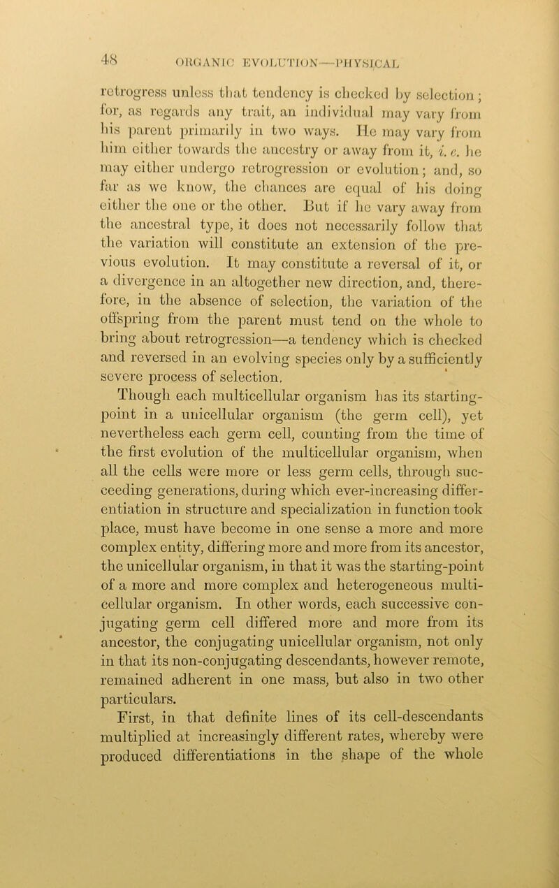 () EG A N 1C EVOLUTION—I’ll VSIjCA 1. retrogress unless that tendency is checked by selection; for, as regards any trait, an individual may vary from his parent primarily in two ways. He may vary from him either towards the ancestry or away from it, i. e. he may either undergo retrogression or evolution; and, so far as we know, the chances are equal of his doing either the one or the other. But if lie vary away from the ancestral type, it does not necessarily follow that the variation will constitute an extension of the pre- vious evolution. It may constitute a reversal of it, or a divergence in an altogether new direction, and, there- fore, in the absence of selection, the variation of the offspring from the parent must tend on the whole to bring about retrogression—a tendency which is checked and reversed in an evolving species only by a sufficiently severe process of selection, Though each multicellular organism has its starting- point in a unicellular organism (the germ cell), yet nevertheless each germ cell, counting from the time of the first evolution of the multicellular organism, when all the cells were more or less germ cells, through suc- ceeding generations, during which ever-increasing differ- entiation in structure and specialization in function took place, must have become in one sense a more and more complex entity, differing more and more from its ancestor, the unicellular organism, in that it was the starting-point of a more and more complex and heterogeneous multi- cellular organism. In other words, each successive con- jugating germ cell differed more and more from its ancestor, the conjugating unicellular organism, not only in that its non-conjugating descendants, however remote, remained adherent in one mass, but also in two other particulars. First, in that definite lines of its cell-descendants multiplied at increasingly different rates, whereby were produced differentiations in the shape of the whole