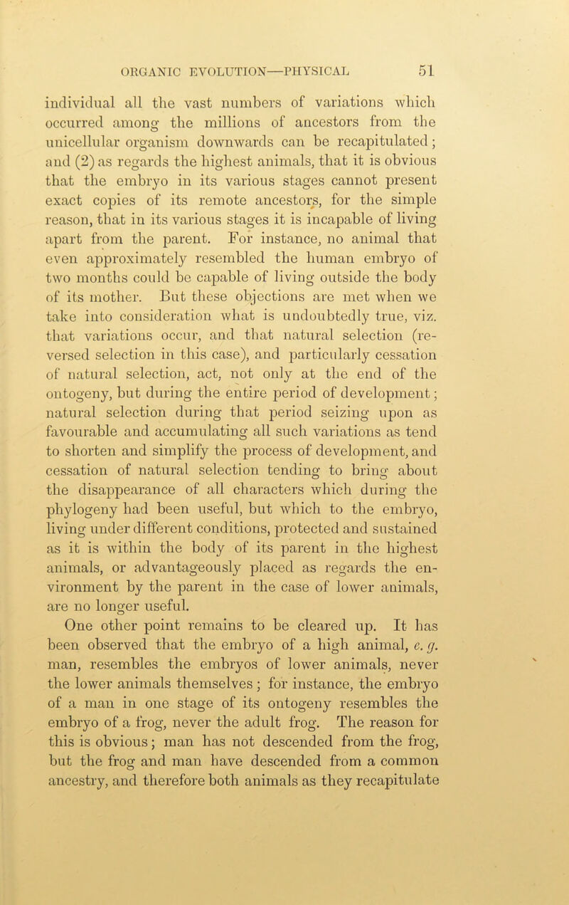 individual all the vast numbers of variations which occurred amonsi the millions of ancestors from the unicellular organism downwards can be recapitulated ; and (2) as regards the highest animals, that it is obvious that the embryo in its various stages cannot present exact copies of its remote ancestors, for the simple reason, that in its various stages it is incapable of living apart from the parent. For instance, no animal that even approximately resembled the human embryo of two months could be capable of living outside the body of its mother. But these objections are met when we take into consideration what is undoubtedly true, viz. that variations occur, and that natural selection (re- versed selection in this case), and particularly cessation of natural selection, act, not only at the end of the ontogeny, but during the entire period of development; natural selection during that period seizing upon as favourable and accumulating all such variations as tend to shorten and simplify the process of development, and cessation of natural selection tending to bring about the disappearance of all characters which during the phylogeny had been useful, but which to the embryo, living under different conditions, protected and sustained as it is within the body of its parent in the highest animals, or advantageously placed as regards the en- vironment by the parent in the case of lower animals, are no longer useful. One other point remains to be cleared up. It has been observed that the embryo of a high animal, c. g. man, resembles the embryos of lower animals, never the lower animals themselves; for instance, the embryo of a man in one stage of its ontogeny resembles the embryo of a frog, never the adult frog. The reason for this is obvious; man has not descended from the frog, but the frog and man have descended from a common ancestry, and therefore both animals as they recapitulate