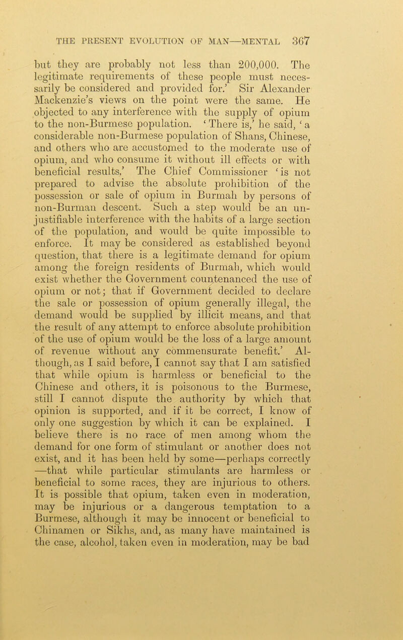 but they are probably not less than 200,000. The legitimate requirements of these people must neces- sarily be considered and provided for.’ Sir Alexander Mackenzie’s views on the point were the same. He objected to any interference with the supply of opium to the non-Burmese population. ‘ There is/ he said, ‘ a considerable non-Burmese population of Shans, Chinese, and others who are accustomed to the moderate use of opium, and who consume it without ill effects or with beneficial results.’ The Chief Commissioner ‘ is not prepared to advise the absolute prohibition of the possession or sale of opium in Burmali by persons of non-Burman descent. Such a step would be an un- justifiable interference with the habits of a large section of the population, and would be quite impossible to enforce. It may be considered as established beyond question, that there is a legitimate demand for opium among the foreign residents of Burmali, which would exist whether the Government countenanced the use of opium or not; that if Government decided to declare the sale or possession of opium generally illegal, the demand would be supplied by illicit means, and that the result of any attempt to enforce absolute prohibition of the use of opium would be the loss of a large amount of revenue without any commensurate benefit.’ Al- though, as I said before, I cannot say that I am satisfied that while opium is harmless or beneficial to the Chinese and others, it is poisonous to the Burmese, still I cannot dispute the authority by which that opinion is supported, and if it be correct, I know of only one suggestion by which it can be explained. I believe there is no race of men among whom the demand for one form of stimulant or another does not exist, and it has been held by some—perhaps correctly —that while particular stimulants are harmless or beneficial to some races, they are injurious to others. It is possible that opium, taken even in moderation, may be injurious or a dangerous temptation to a Burmese, although it may be innocent or beneficial to Chinamen or Sikhs, and, as many have maintained is the case, alcohol, taken even in moderation, may be bad