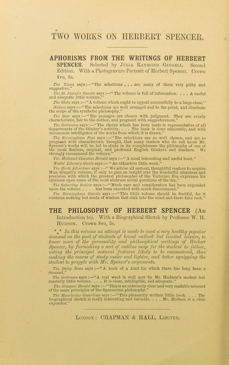 TWO WORKS ON HERBERT SPENCER APHORISMS FROM THE WRITINGS OF HERRERT SPENCER. Selected by Julia Raymond Gingell. Second Edition. With a Pliotogravuro Portrait of Herbert Spencer. Crown 8 vo, 3s. The Times says:—“The selections . . . are many of them very pithy and suggestive.” The St. James’s Gazette says :—“ The volume is full of information. ... A useful and adequate little volume.” The Globe says :—“ A volume which ought to appeal successfully to a large class.” Nature says“The selections are well arranged and to the point, and illustrate the scope of the synthetic philosophy.” The Star says:—“The passages are chosen with judgment. They are evenly characteristic, fair to the author, and pregnant with suggestiveness.” The Scotsman says :—“The choice which has been made is representative of all departments of the thinker’s activity. . . . The book is done admirably, and with uncommon intelligence of the works from which it is drawn.” The Birmingham Post says:—“The selections are so well chosen, and are so pregnant with characteristic thought, that many readers who do not know Sir. Spencer’s works will be led to study in its completeness the philosophy of one <>f the most fearless, original, and profound English thinkers and teachers. We strongly recommend the volume.” The Midland Counties Herald says:—“ A most interesting and useful book.” Watts' Literary Guide says:—“ An attractive little work.” The Herts Advertiser says :—“ We advise all earnest, thoughtful readers to acquire Miss Gingell’s volume, if only to gain an insight into the wonderful clearness and precision with which the greatest philosopher of the Victorian Era expresses his opinions upon some of the most abstruse social questions of the day.” The Saturday Review says:—“Much care and consideration has been expended upon the volume .... has been executed with much discernment.” The Birmingham Gazette says:—'“This little volume should be fruitful, for it contains nothing but seeds of wisdom that sink into the mind and there take root.” THE PHILOSOPHY OF HERBERT SPENCER (An Introduction to). With a Biographical Sketch by Professor W. H. Hudson. Crown Svo, 5s. In this volume an attempt is made to meet a very healthy popular demand on the part of students of broad outlook hut limited leisure, to know more of the personality and philosophical writings of Herbert Spencer, by furnishing a sort of outline map for the student to follow, noting the principal natural features likely to be encountered, thus making the course of study easier and lighter, and better equipping the student to grapple with Mr. Spencer’s arguments. The Daily Nexus says:—“A book of a kind for which there has long been a demand.” The Scotsman says :—“A real want is well met by Mr. Hudson’s modest but masterly little volume. . . . It is clear, intelligible, and adequate.” The Glasgoxu Herald says :—“ This is an extremely clear and very readable account of the main principles of the Spencerian philosophy.” The Manchester Guardian says :—“This pleasantly written little book. . . . The biographical sketch is really interesting and valuable. . . . Mr. Hudson is a clear expositor,”