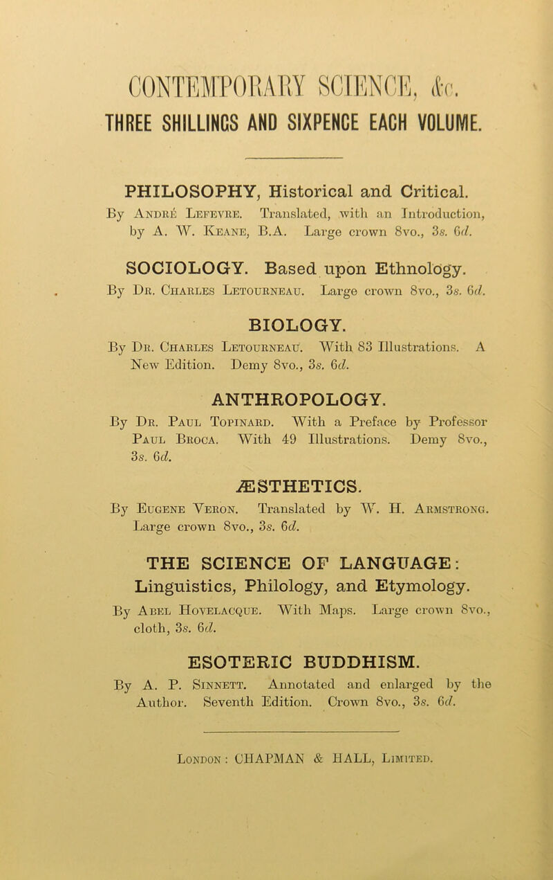 CONTEMPORARY SCIENCE, <k THREE SHILLINGS AND SIXPENCE EACH VOLUME. PHILOSOPHY, Historical and Critical. By Andre Lefevre. Translated, with an Introduction, by A, W. Keane, B.A. Large crown 8vo., 3s. Gr/. SOCIOLOGY. Based upon Ethnology. By Dr. Charles Letourneau. Large crown 8vo., 3s. (id. BIOLOGY. By Dr. Charles Letourneau. With 83 Illustrations. A New Edition. Demy 8vo., 3s. 6d. ANTHROPOLOGY. By Dr. Paul Topinard. With a Preface by Professor Paul Broca. With 49 Illustrations. Demy 8vo., 3s. Qd. AESTHETICS. By Eugene Veron. Translated by W. H. Armstrong. Large crown 8vo., 3s. (id. THE SCIENCE OF LANGUAGE: Linguistics, Philology, and Etymology. By Abel Hovelacque. With Maps. Large crown 8vo., cloth, 3s. 6d. ESOTERIC BUDDHISM. By A. P. Sinnett. Annotated and enlarged by the Author. Seventh Edition. Crown 8vo., 3s. 6c/.