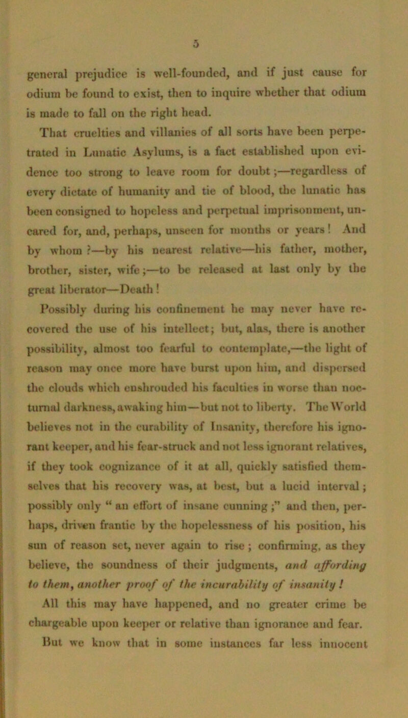 general prejudice is well-founded, and if just cause for odium he found to exist, then to inquire whether that odium is made to fall on the right head. That cruelties and villanies of all sorts have been perpe- trated in Lunatic Asylums, is a fact established upon evi- dence too strong to leave room for doubt;—regardless of every dictate of humanity and tie of blood, the lunatic has been consigned to hopeless and perpetual imprisonment, un- eared for, and, perhaps, unseen for months or years ! And by whom ?—by his nearest relative—his father, mother, brother, sister, wife;—to be released at last only by the great liberator—Death ! Possibly during his confinement he may never have re- covered the use of his intellect; but, alas, there is another possibility, almost too fearful to contemplate,—the light of reason may once more have burst upon him, and dispersed the clouds which enshrouded his faculties in worse than noc- turnal darkness, awaking him—but not to liberty. The World believes not in the curability of Insanity, therefore his igno- rant keeper, and his fear-struck and not less ignorant relatives, if they took cognizance of it at all, quickly satisfied them- selves that his recovery was, at best, but a lucid interval; possibly only “ an effort of insane cunning and then, per- haps, driven frantic by the hopelessness of his position, his sun of reason set, never again to rise; confirming, as they believe, the soundness of their judgments, and affording to them, another proof of the incurability of insanity ! All this may have happened, and no greater crime be chargeable upon keeper or relative than ignorance and fear. Hut we know that in some instances far less innocent