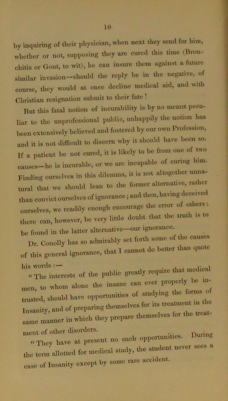 by inquiring of their physician, when next they send for him, whether or not, supposing they are cured this time (Bran- chitis or Gout, to wit), lie can insure them against a future similar invasion-should the reply he in the negative, of course, they would at once decline medical aid, and with Christian resignation submit to tlicir fate ! But this fatal notion of incurability is by no means pecu- liar to the unprofessional public, unhappily the notion has been extensively believed and fostered by our own Profession, and it is not difficult to discern why it should have been so. If a patient he not cured, it is likely to be from one of two causes—he is incurable, or we are incapable of curing him. Finding ourselves in this dilemma, it is not altogether unna- tural that we should lean to the former alternative, rather than convict ourselves of ignorance; and then, having deceit c ourselves, we readily enough encourage the error of others : there can, however, be very little doubt that the truth is to be found in the latter altcrnative-our ignorance. I)r Conolly has so admirably set forth some ot the causes of this general ignorance, that I cannot do better than quote Tn!Interests of the public greatly require that medical men, to whom alone the insane can ever properly be in- trusted, should have opportunities of studying the forms of Insanity, and of preparing themselves fo. its trea“““ ’ same manner in which they prepare themselves for the raent of other disorders. “ They have at present no such opportunities. Dunnb the term allotted for medical study, the student never sees ease of Insanity except by some rare accident.