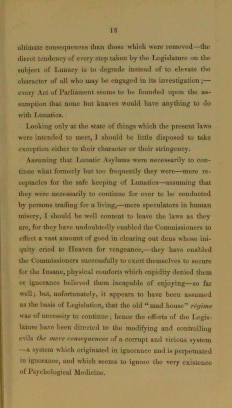 18 ultimate consequences than those which were removed—the direct tendency of every step taken by the Legislature on the subject of Lunacy is to degrade instead of to elevate the character of all who may be engaged in its investigation;— every Act of Parliament seems to be founded upon the as- sumption that none but knaves would have anything to do with Lunatics. Looking only at the state of things which the present laws were intended to meet, I should be little disposed to take exception either to their character or their stringency. Assuming that Lunatic Asylums were necessarily to con- tinue what formerly but too frequently they were—mere re- ceptacles for the safe keeping of Lunatics—assuming that they were necessarily to continue for ever to be conducted by persons trading for a living,—mere speculators iu human misery, I should be well content to leave the laws as they are, for they have undoubtedly enabled the Commissioners to effect a vast amount of good in clearing out dens whose ini- quity cried to Heaven for vengeance,—they have enabled the Commissioners successfully to exert themselves to secure for the Insane, physical comforts which cupidity denied them or ignorance believed them incapable of enjoying—so far well; but, unfortunately, it appears to have been assumed as the basis of Legislation, that the old “ mad house” regime was of necessity to continue; hence the efforts of the Legis- lature have been directed to the modifying and controlling evils the mere consequence9 of a corrupt and vicious system —a system which originated in ignorance and is perpetuated in ignorance, and which seems to ignore the very cxisteucc of Psychological Medicine.