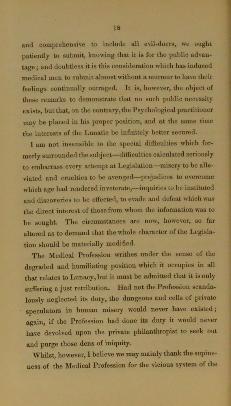 and comprehensive to include all evil-doers, we ought patiently to submit, knowing that it is for the public advan- tage ; and doubtless it is this consideration which has induced medical men to submit almost without a murmur to have their feelings continually outraged. It is, however, the object of these remarks to demonstrate that no such public necessity exists, but that, on the contrary, the Psychological practitioner may be placed in his proper position, and at the same time the interests of the Lunatic be infinitely better secured. I am not insensible to the special difficulties which for- merly surrounded the subject—difficulties calculated seriously to embarrass every attempt at Legislation—misery to be alle- viated and cruelties to be avenged—prejudices to overcome which age had rendered inveterate,—inquiries to be instituted and discoveries to be effected, to evade and defeat which was the direct interest of those from whom the information was to be sought. The circumstances are now, however, so far altered as to demand that the whole character of the Legisla- tion should be materially modified. The Medical Profession writhes under the sense of the degraded and humiliating position which it occupies in all that relates to Lunacy, but it must be admitted that it is only suffering a just retribution. Had not the Profession scanda- lously neglected its duty, the dungeons and cells of private speculators in human misery would never have existed; again, if the Profession had done its duty it would never have devolved upon the private philanthropist to seek out and purge those dens of iniquity. Whilst, however, I believe we may mainly thank the supine- ness of the Medical Profession for the vicious system of the