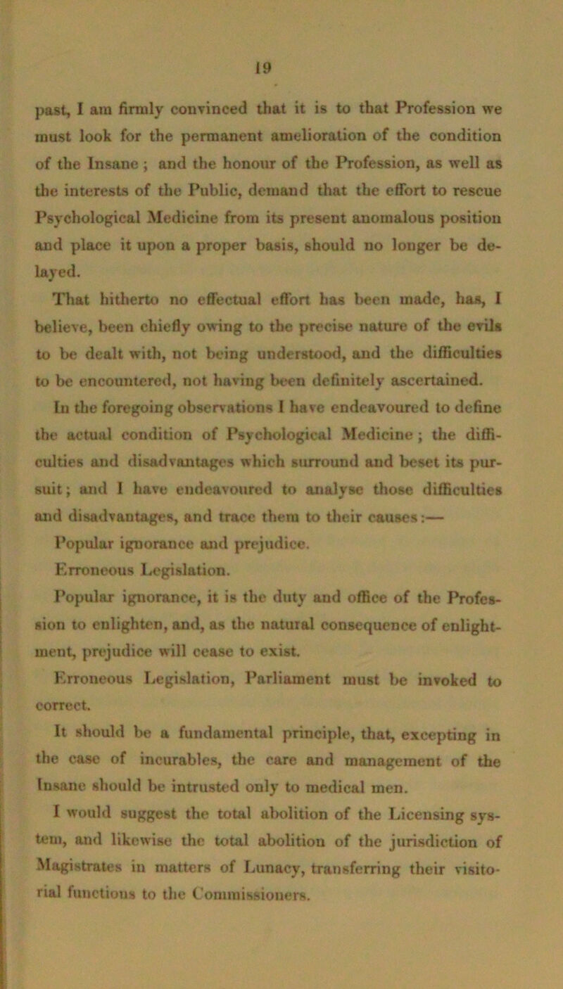 past, I am firmly convinced that it is to that Profession we must look for the permanent amelioration of the condition of the Insane ; and the honour of the Profession, as well as the interests of the Public, demand that the effort to rescue Psychological Medicine from its present anomalous position and place it upon a proper basis, should no longer be de- layed. That hitherto no effectual effort has been made, has, I believe, been chiefly owing to the precise nature of the evils to be dealt with, not being understood, and the difficulties to be encountered, not having been definitely ascertained. In the foregoing observations I have endeavoured to define the actual condition of Psychological Medicine; the diffi- culties and disadvantages which surround and beset its pur- suit; and I have endeavoured to analyse those difficulties and disadvantages, and trace them to their causes:— Popular ignorance and prejudice. Erroneous Legislation. Popular ignorance, it is the duty and office of the Profes- sion to enlighten, and, as the natural consequence of cnlight- ment, prejudice will cease to exist. Erroneous Legislation, Parliament must be invoked to correct. It should be a fundamental principle, that, excepting in the case of incurables, the care and management of the Insane should be intrusted only to medical men. I would suggest the total abolition of the Licensing sys- tem, and likewise the total abolition of the jurisdiction of Magistrates in matters of Lunacy, transferring their visito- rial functions to the Commissioners.