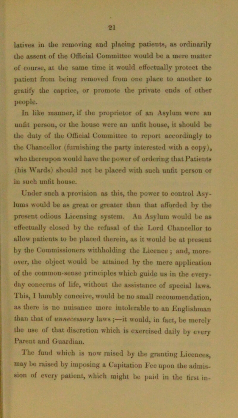 latives in the removing and placing patieuts, as ordinarily the assent of the Official Committee would be a mere matter of course, at the same time it would effectually protect the patient from being removed from one place to another to gratify the caprice, or promote the private ends of other people. In like manner, if the proprietor of an Asylum were an unfit person, or the house were an unfit house, it should be the duty of the Official Committee to report accordingly to the Chancellor (furnishing the party interested with a copy), who thereupon w ould have the power of ordering that Patients (his Wards) should not be placed with such unfit person or in such unfit house. Under such a provision as this, the power to control Asy- lums would be as great or greater than that afforded by the present odious Licensing system. An Asylum would be as effectually closed by the refusal of the Lord Chancellor to allow patients to be placed therein, as it would be at present by the Commissioners withholding the Licence ; and, more- over, the object would be attained by the mere application of the comuion-seuse principles which guide us in the every- day concerns of life, without the assistance of special laws. This, I humbly conceive, would be no small recommendation, as there is no nuisance more intolerable to an Englishman than that of unnecessary laws ;—it would, in fact, be merely the use of that discretion which is exercised daily by every Parent and Guardian. The fund which is now raised by the granting Licences, may be raised by imposing a Capitation Fee upon the admis- sion of every patient, which might be paid in the first in-