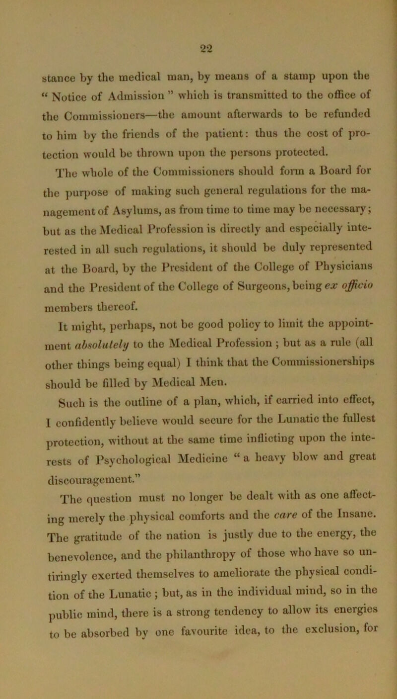 stance by the medical man, by means of a stamp upon the « Notice of Admission ” which is transmitted to the office of the Commissioners—the amount afterwards to be refunded to him by the friends of the patient: thus the cost of pro- tection would be thrown upon the persons protected. The whole of the Commissioners should form a Board for the purpose of making such general regulations for the ma- nagement of Asylums, as from time to time may be necessary; but as the Medical Profession is directly and especially inte- rested in all such regulations, it should be duly represented at the Board, by the President of the College of Physicians and the President of the College of Surgeons, being ex officio members thereof. It might, perhaps, not be good policy to limit the appoint- ment absolutely to the Medical Profession ; but as a rule (all other things being equal) I think that the Commissionerships should be filled by Medical Men. Such is the outline of a plan, which, if carried into effect, I confidently believe would secure for the Lunatic the fullest protection, without at the same time inflicting upon the inte- rests of Psychological Medicine “ a heavy blow and great discouragement.” The question must no longer be dealt with as one affect- ing merely the physical comforts and the care of the Insane. The gratitude of the nation is justly due to the energy, the benevolence, and the philanthropy of those who have so un- tiringly exerted themselves to ameliorate the physical condi- tion of the Lunatic ; but, as in the individual mind, so in the public mind, there is a strong tendency to allow its energies to be absorbed by one favourite idea, to the exclusion, for