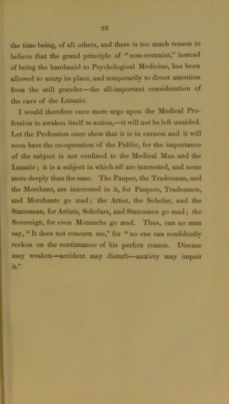 ‘23 the time being, of all others, and there is too much reason to believe that the grand principle of “non-restraint,” instead of being the handmaid to Psychological Medicine, has been allowed to usurp its place, and temporarily to divert attention from the still grander—the all-important consideration of the cure of the Lunatic. I would therefore once more urge upon the Medical Pro- fession to awaken itself to action,—it will not be left unaided. Let the Profession once show that it is iu earnest and it will soon have the co-operation of the Public, for the importance of the subject is not confined to the Medical Man and the Lunatic ; it is a subject in which all are interested, and none more deeply than the sane. The Pauper, the Tradesman, and the Merchant, are interested in it, for Paupers, Tradesmen, and Merchants go mad; the Artist, the Scholar, and the Statesman, for Artists, Scholars, and Statesmen go mad ; the Sovereign, for even Monarchs go mad. Thus, can no man say, “ It docs not concern me,” for “ no one can confidently reckon on the continuance of his perfect reason. Disease may weaken—accident may disturb—anxiety may impair it.”