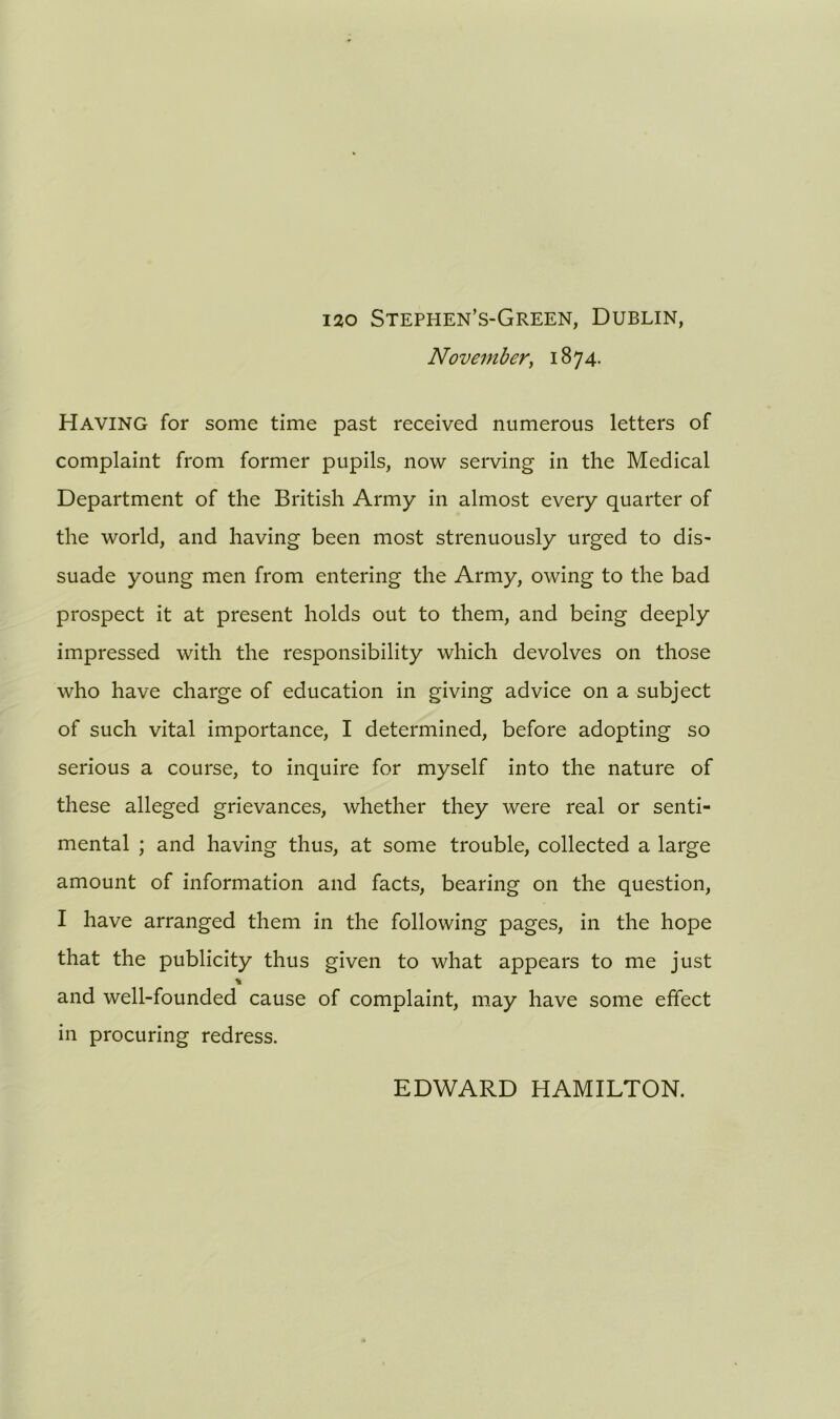 120 Stephen’s-Green, Dublin, November, 1874. Having for some time past received numerous letters of complaint from former pupils, now serving in the Medical Department of the British Army in almost every quarter of the world, and having been most strenuously urged to dis- suade young men from entering the Army, owing to the bad prospect it at present holds out to them, and being deeply impressed with the responsibility which devolves on those who have charge of education in giving advice on a subject of such vital importance, I determined, before adopting so serious a course, to inquire for myself into the nature of these alleged grievances, whether they were real or senti- mental ; and having thus, at some trouble, collected a large amount of information and facts, bearing on the question, I have arranged them in the following pages, in the hope that the publicity thus given to what appears to me just % and well-founded cause of complaint, may have some effect in procuring redress. EDWARD HAMILTON.