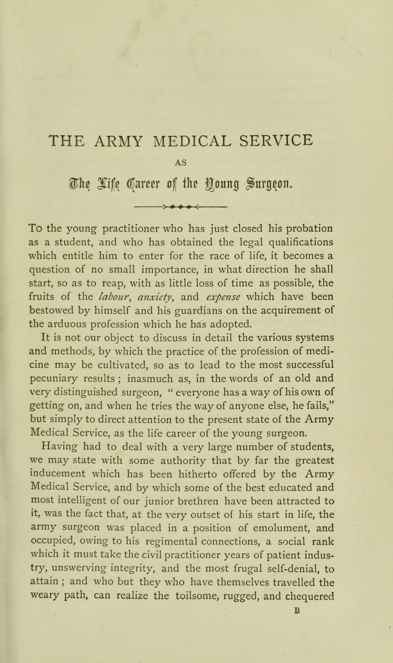 THE ARMY MEDICAL SERVICE AS IE he lift Gfarecr of lire Igouitg Jsuirgcon. > ♦ ♦ » < To the young practitioner who has just closed his probation as a student, and who has obtained the legal qualifications which entitle him to enter for the race of life, it becomes a question of no small importance, in what direction he shall start, so as to reap, with as little loss of time as possible, the fruits of the labour, anxiety, and expense which have been bestowed by himself and his guardians on the acquirement of the arduous profession which he has adopted. It is not our object to discuss in detail the various systems and methods, by which the practice of the profession of medi- cine may be cultivated, so as to lead to the most successful pecuniary results ; inasmuch as, in the words of an old and very distinguished surgeon, “ everyone has a way of his own of getting on, and when he tries the way of anyone else, he fails/' but simply to direct attention to the present state of the Army Medical Service, as the life career of the young surgeon. Having had to deal with a very large number of students, we may state with some authority that by far the greatest inducement which has been hitherto offered by the Army Medical Service, and by which some of the best educated and most intelligent of our junior brethren have been attracted to it, was the fact that, at the very outset of his start in life, the army surgeon was placed in a position of emolument, and occupied, owing to his regimental connections, a social rank which it must take the civil practitioner years of patient indus- try, unswerving integrity, and the most frugal self-denial, to attain ; and who but they who have themselves travelled the weary path, can realize the toilsome, rugged, and chequered B