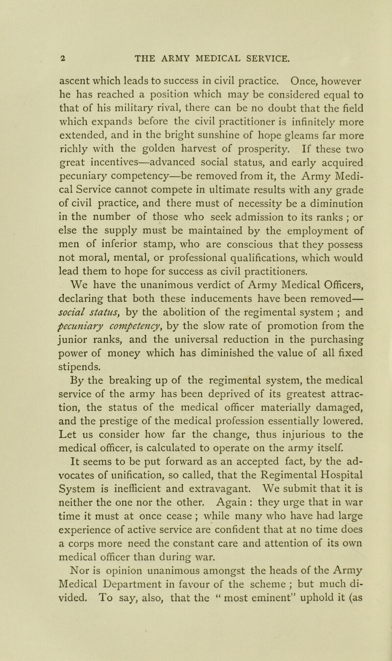 ascent which leads to success in civil practice. Once, however he has reached a position which may be considered equal to that of his military rival, there can be no doubt that the field which expands before the civil practitioner is infinitely more extended, and in the bright sunshine of hope gleams far more richly with the golden harvest of prosperity. If these two great incentives—advanced social status, and early acquired pecuniary competency—be removed from it, the Army Medi- cal Service cannot compete in ultimate results with any grade of civil practice, and there must of necessity be a diminution in the number of those who seek admission to its ranks ; or else the supply must be maintained by the employment of men of inferior stamp, who are conscious that they possess not moral, mental, or professional qualifications, which would lead them to hope for success as civil practitioners. We have the unanimous verdict of Army Medical Officers, declaring that both these inducements have been removed— social status, by the abolition of the regimental system ; and pecuniary competency, by the slow rate of promotion from the junior ranks, and the universal reduction in the purchasing power of money which has diminished the value of all fixed stipends. By the breaking up of the regimental system, the medical service of the army has been deprived of its greatest attrac- tion, the status of the medical officer materially damaged, and the prestige of the medical profession essentially lowered. Let us consider how far the change, thus injurious to the medical officer, is calculated to operate on the army itself. It seems to be put forward as an accepted fact, by the ad- vocates of unification, so called, that the Regimental Hospital System is inefficient and extravagant. We submit that it is neither the one nor the other. Again : they urge that in war time it must at once cease ; while many who have had large experience of active service are confident that at no time does a corps more need the constant care and attention of its own medical officer than during war. Nor is opinion unanimous amongst the heads of the Army Medical Department in favour of the scheme ; but much di- vided. To say, also, that the “ most eminent” uphold it (as