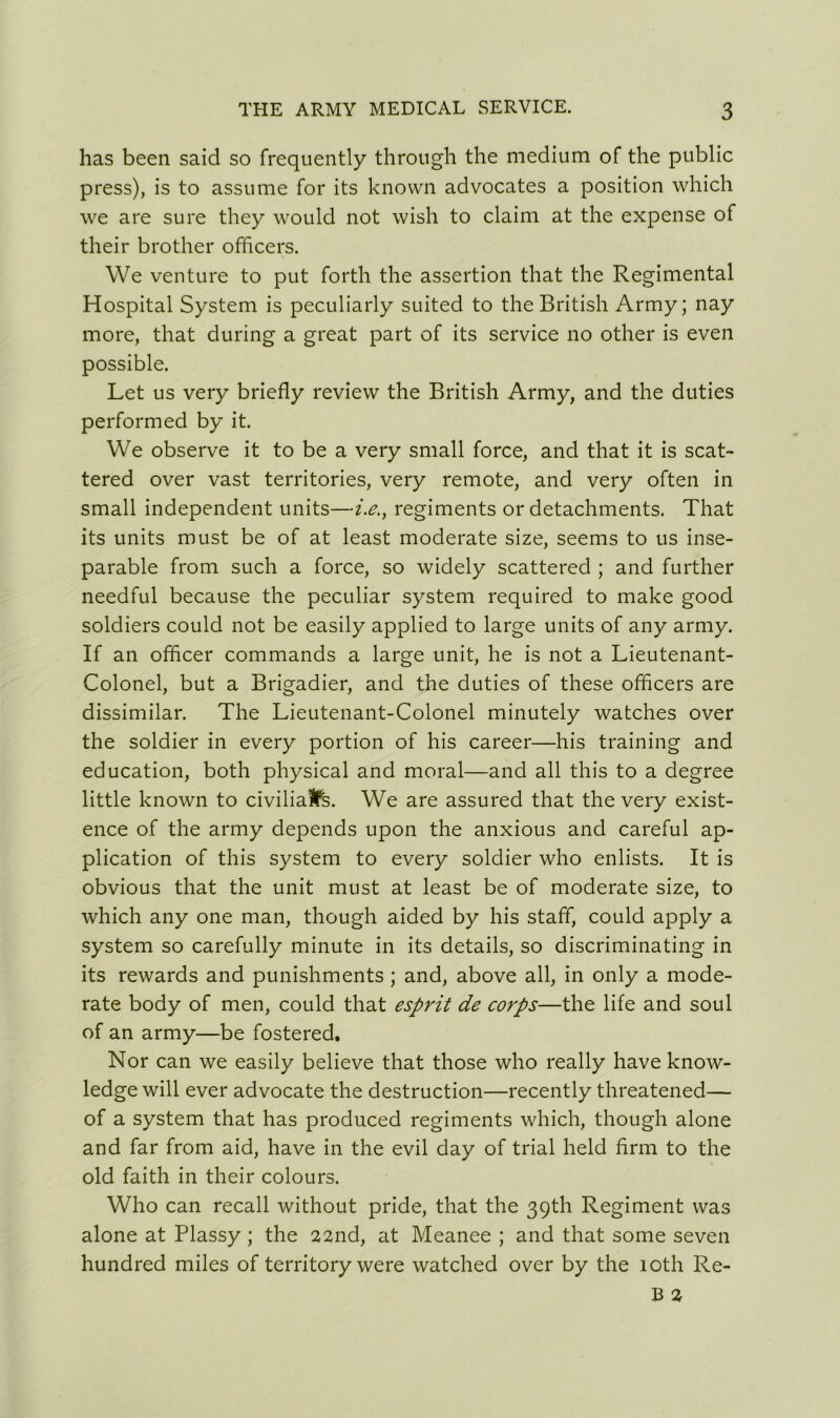 has been said so frequently through the medium of the public press), is to assume for its known advocates a position which we are sure they would not wish to claim at the expense of their brother officers. We venture to put forth the assertion that the Regimental Hospital System is peculiarly suited to the British Army; nay more, that during a great part of its service no other is even possible. Let us very briefly review the British Army, and the duties performed by it. We observe it to be a very small force, and that it is scat- tered over vast territories, very remote, and very often in small independent units—i.e., regiments or detachments. That its units must be of at least moderate size, seems to us inse- parable from such a force, so widely scattered ; and further needful because the peculiar system required to make good soldiers could not be easily applied to large units of any army. If an officer commands a large unit, he is not a Lieutenant- Colonel, but a Brigadier, and the duties of these officers are dissimilar. The Lieutenant-Colonel minutely watches over the soldier in every portion of his career—his training and education, both physical and moral—and all this to a degree little known to civilian's. We are assured that the very exist- ence of the army depends upon the anxious and careful ap- plication of this system to every soldier who enlists. It is obvious that the unit must at least be of moderate size, to which any one man, though aided by his staff, could apply a system so carefully minute in its details, so discriminating in its rewards and punishments ; and, above all, in only a mode- rate body of men, could that esprit de corps—the life and soul of an army—be fostered. Nor can we easily believe that those who really have know- ledge will ever advocate the destruction—recently threatened— of a system that has produced regiments which, though alone and far from aid, have in the evil day of trial held Arm to the old faith in their colours. Who can recall without pride, that the 39th Regiment was alone at Plassy ; the 22nd, at Meanee ; and that some seven hundred miles of territory were watched over by the 10th Re-