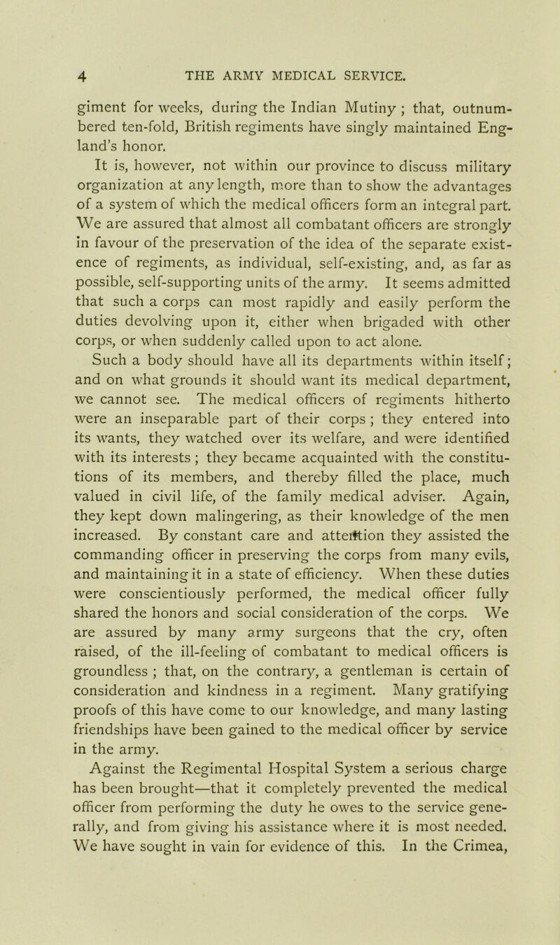 giment for weeks, during the Indian Mutiny ; that, outnum- bered ten-fold, British regiments have singly maintained Eng- land’s honor. It is, however, not within our province to discuss military organization at any length, more than to show the advantages of a system of which the medical officers form an integral part. We are assured that almost all combatant officers are strongly in favour of the preservation of the idea of the separate exist- ence of regiments, as individual, self-existing, and, as far as possible, self-supporting units of the army. It seems admitted that such a corps can most rapidly and easily perform the duties devolving upon it, either when brigaded with other corps, or when suddenly called upon to act alone. Such a body should have all its departments within itself; and on what grounds it should want its medical department, we cannot see. The medical officers of regiments hitherto were an inseparable part of their corps ; they entered into its wants, they watched over its welfare, and were identified with its interests ; they became acquainted with the constitu- tions of its members, and thereby filled the place, much valued in civil life, of the family medical adviser. Again, they kept down malingering, as their knowledge of the men increased. By constant care and attention they assisted the commanding officer in preserving the corps from many evils, and maintaining it in a state of efficiency. When these duties were conscientiously performed, the medical officer fully shared the honors and social consideration of the corps. We are assured by many army surgeons that the cry, often raised, of the ill-feeling of combatant to medical officers is groundless ; that, on the contrary, a gentleman is certain of consideration and kindness in a regiment. Many gratifying proofs of this have come to our knowledge, and many lasting friendships have been gained to the medical officer by service in the army. Against the Regimental Hospital System a serious charge has been brought—that it completely prevented the medical officer from performing the duty he owes to the service gene- rally, and from giving his assistance where it is most needed. We have sought in vain for evidence of this. In the Crimea,