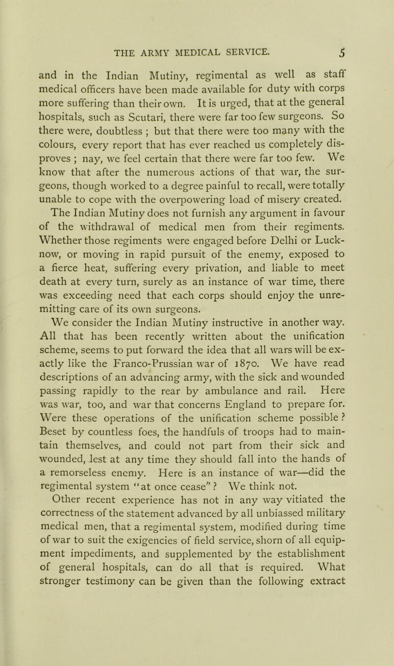 and in the Indian Mutiny, regimental as well as staff medical officers have been made available for duty with corps more suffering than their own. It is urged, that at the general hospitals, such as Scutari, there were far too few surgeons. So there were, doubtless ; but that there were too many with the colours, every report that has ever reached us completely dis- proves ; nay, we feel certain that there were far too few. We know that after the numerous actions of that war, the sur- geons, though worked to a degree painful to recall, were totally unable to cope with the overpowering load of misery created. The Indian Mutiny does not furnish any argument in favour of the withdrawal of medical men from their regiments. Whether those regiments were engaged before Delhi or Luck- now, or moving in rapid pursuit of the enemy, exposed to a fierce heat, suffering every privation, and liable to meet death at every turn, surely as an instance of war time, there was exceeding need that each corps should enjoy the unre- mitting care of its own surgeons. We consider the Indian Mutiny instructive in another way. All that has been recently written about the unification scheme, seems to put forward the idea that all wars will be ex- actly like the Franco-Prussian war of 1870. We have read descriptions of an advancing army, with the sick and wounded passing rapidly to the rear by ambulance and rail. Here was war, too, and war that concerns England to prepare for. Were these operations of the unification scheme possible ? Beset by countless foes, the handfuls of troops had to main- tain themselves, and could not part from their sick and wounded, lest at any time they should fall into the hands of a remorseless enemy. Here is an instance of war—did the regimental system “at once cease’ ? We think not. Other recent experience has not in any way vitiated the correctness of the statement advanced by all unbiassed military medical men, that a regimental system, modified during time of war to suit the exigencies of held service, shorn of all equip- ment impediments, and supplemented by the establishment of general hospitals, can do all that is required. What stronger testimony can be given than the following extract