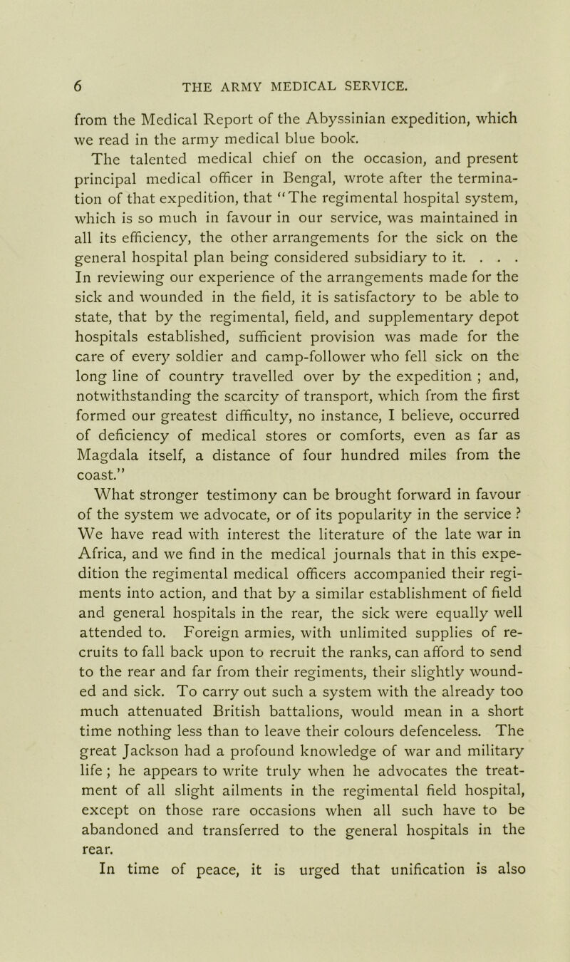 from the Medical Report of the Abyssinian expedition, which we read in the army medical blue book. The talented medical chief on the occasion, and present principal medical officer in Bengal, wrote after the termina- tion of that expedition, that “The regimental hospital system, which is so much in favour in our service, was maintained in all its efficiency, the other arrangements for the sick on the general hospital plan being considered subsidiary to it. . . . In reviewing our experience of the arrangements made for the sick and wounded in the field, it is satisfactory to be able to state, that by the regimental, field, and supplementary depot hospitals established, sufficient provision was made for the care of every soldier and camp-follower who fell sick on the long line of country travelled over by the expedition ; and, notwithstanding the scarcity of transport, which from the first formed our greatest difficulty, no instance, I believe, occurred of deficiency of medical stores or comforts, even as far as Magdala itself, a distance of four hundred miles from the coast.” What stronger testimony can be brought forward in favour of the system we advocate, or of its popularity in the service ? We have read with interest the literature of the late war in Africa, and we find in the medical journals that in this expe- dition the regimental medical officers accompanied their regi- ments into action, and that by a similar establishment of field and general hospitals in the rear, the sick were equally well attended to. Foreign armies, with unlimited supplies of re- cruits to fall back upon to recruit the ranks, can afford to send to the rear and far from their regiments, their slightly wound- ed and sick. To carry out such a system with the already too much attenuated British battalions, would mean in a short time nothing less than to leave their colours defenceless. The great Jackson had a profound knowledge of war and military life ; he appears to write truly when he advocates the treat- ment of all slight ailments in the regimental field hospital, except on those rare occasions when all such have to be abandoned and transferred to the general hospitals in the rear. In time of peace, it is urged that unification is also