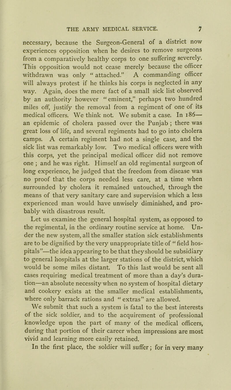 necessary, because the Surgeon-General of a district now experiences opposition when he desires to remove surgeons from a comparatively healthy corps to one suffering severely. This opposition would not cease merely because the officer withdrawn was only “ attached.” A commanding officer will always protest if he thinks his corps is neglected in any way. Again, does the mere fact of a small sick list observed by an authority however “ eminent,” perhaps two hundred miles off, justify the removal from a regiment of one of its medical officers. We think not. We submit a case. In 186— an epidemic of cholera passed over the Punjab ; there was great loss of life, and several regiments had to go into cholera camps. A certain regiment had not a single case, and the sick list was remarkably low. Two medical officers were with this corps, yet the principal medical officer did not remove one ; and he was right. Himself an old regimental surgeon of long experience, he judged that the freedom from disease was no proof that the corps needed less care, at a time when surrounded by cholera it remained untouched, through the means of that very sanitary care and supervision which a less experienced man would have unwisely diminished, and pro- bably with disastrous result. Let us examine the general hospital system, as opposed to the regimental, in the ordinary routine service at home. Un- der the new system, all the smaller station sick establishments are to be dignified by the very unappropriate title of “ field hos- pitals”—the idea appearing to be that theyshould be subsidiary to general hospitals at the larger stations of the district, which would be some miles distant. To this last would be sent all cases requiring medical treatment of more than a day’s dura- tion—an absolute necessity when no system of hospital dietary and cookery exists at the smaller medical establishments, where only barrack rations and “ extras” are allowed. We submit that such a system is fatal to the best interests of the sick soldier, and to the acquirement of professional knowledge upon the part of many of the medical officers, during that portion of their career when impressions are most vivid and learning more easily retained. In the first place, the soldier will suffer; for in very many