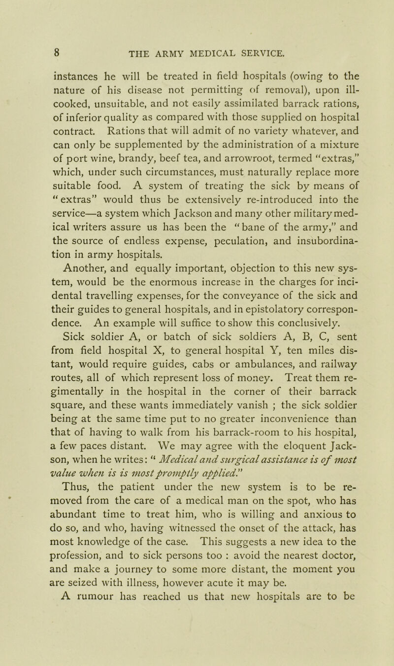 instances he will be treated in field hospitals (owing to the nature of his disease not permitting of removal), upon ill- cooked, unsuitable, and not easily assimilated barrack rations, of inferior quality as compared with those supplied on hospital contract. Rations that will admit of no variety whatever, and can only be supplemented by the administration of a mixture of port wine, brandy, beef tea, and arrowroot, termed “extras,” which, under such circumstances, must naturally replace more suitable food. A system of treating the sick by means of “extras” would thus be extensively re-introduced into the service—a system which Jackson and many other military med- ical writers assure us has been the “ bane of the army,” and the source of endless expense, peculation, and insubordina- tion in army hospitals. Another, and equally important, objection to this new sys- tem, would be the enormous increase in the charges for inci- dental travelling expenses, for the conveyance of the sick and their guides to general hospitals, and in epistolatory correspon- dence. An example will suffice to show this conclusively. Sick soldier A, or batch of sick soldiers A, B, C, sent from field hospital X, to general hospital Y, ten miles dis- tant, would require guides, cabs or ambulances, and railway routes, all of which represent loss of money. Treat them re- gimentally in the hospital in the corner of their barrack square, and these wants immediately vanish ; the sick soldier being at the same time put to no greater inconvenience than that of having to walk from his barrack-room to his hospital, a few paces distant. We may agree with the eloquent Jack- son, when he writes: “ Medical and surgical assistance is of most value when is is most promptly applied.” Thus, the patient under the new system is to be re- moved from the care of a medical man on the spot, who has abundant time to treat him, who is willing and anxious to do so, and who, having witnessed the onset of the attack, has most knowledge of the case. This suggests a new idea to the profession, and to sick persons too : avoid the nearest doctor, and make a journey to some more distant, the moment you are seized with illness, however acute it may be. A rumour has reached us that new hospitals are to be