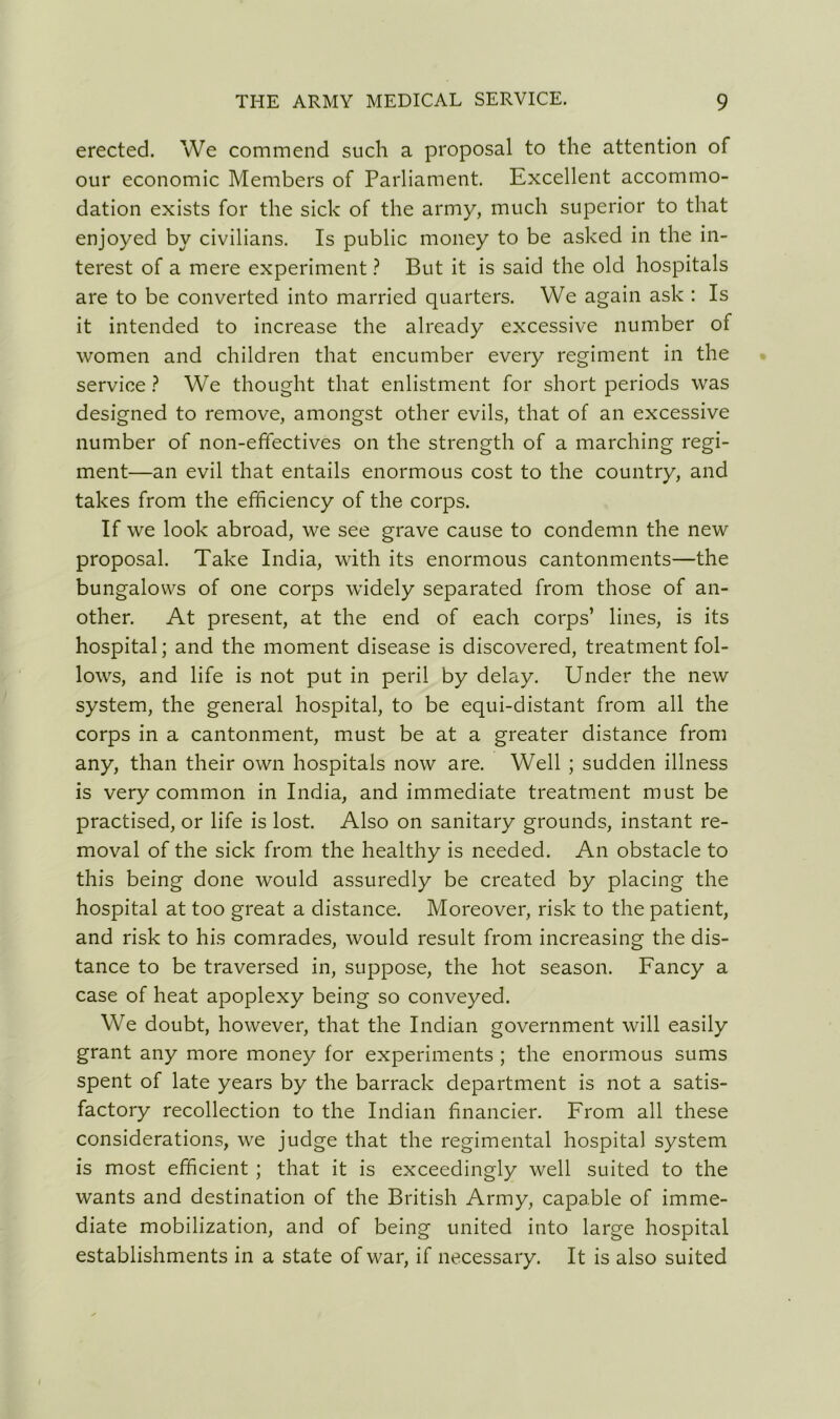 erected. We commend such a proposal to the attention of our economic Members of Parliament. Excellent accommo- dation exists for the sick of the army, much superior to that enjoyed by civilians. Is public money to be asked in the in- terest of a mere experiment ? But it is said the old hospitals are to be converted into married quarters. We again ask : Is it intended to increase the already excessive number of women and children that encumber every regiment in the service ? We thought that enlistment for short periods was designed to remove, amongst other evils, that of an excessive number of non-effectives on the strength of a marching regi- ment—an evil that entails enormous cost to the country, and takes from the efficiency of the corps. If we look abroad, we see grave cause to condemn the new proposal. Take India, with its enormous cantonments—the bungalows of one corps widely separated from those of an- other. At present, at the end of each corps’ lines, is its hospital; and the moment disease is discovered, treatment fol- lows, and life is not put in peril by delay. Under the new system, the general hospital, to be equi-distant from all the corps in a cantonment, must be at a greater distance from any, than their own hospitals now are. Well ; sudden illness is very common in India, and immediate treatment must be practised, or life is lost. Also on sanitary grounds, instant re- moval of the sick from the healthy is needed. An obstacle to this being done would assuredly be created by placing the hospital at too great a distance. Moreover, risk to the patient, and risk to his comrades, would result from increasing the dis- tance to be traversed in, suppose, the hot season. Fancy a case of heat apoplexy being so conveyed. We doubt, however, that the Indian government will easily grant any more money for experiments ; the enormous sums spent of late years by the barrack department is not a satis- factory recollection to the Indian financier. From all these considerations, we judge that the regimental hospital system is most efficient ; that it is exceedingly well suited to the wants and destination of the British Army, capable of imme- diate mobilization, and of being united into large hospital establishments in a state of war, if necessary. It is also suited