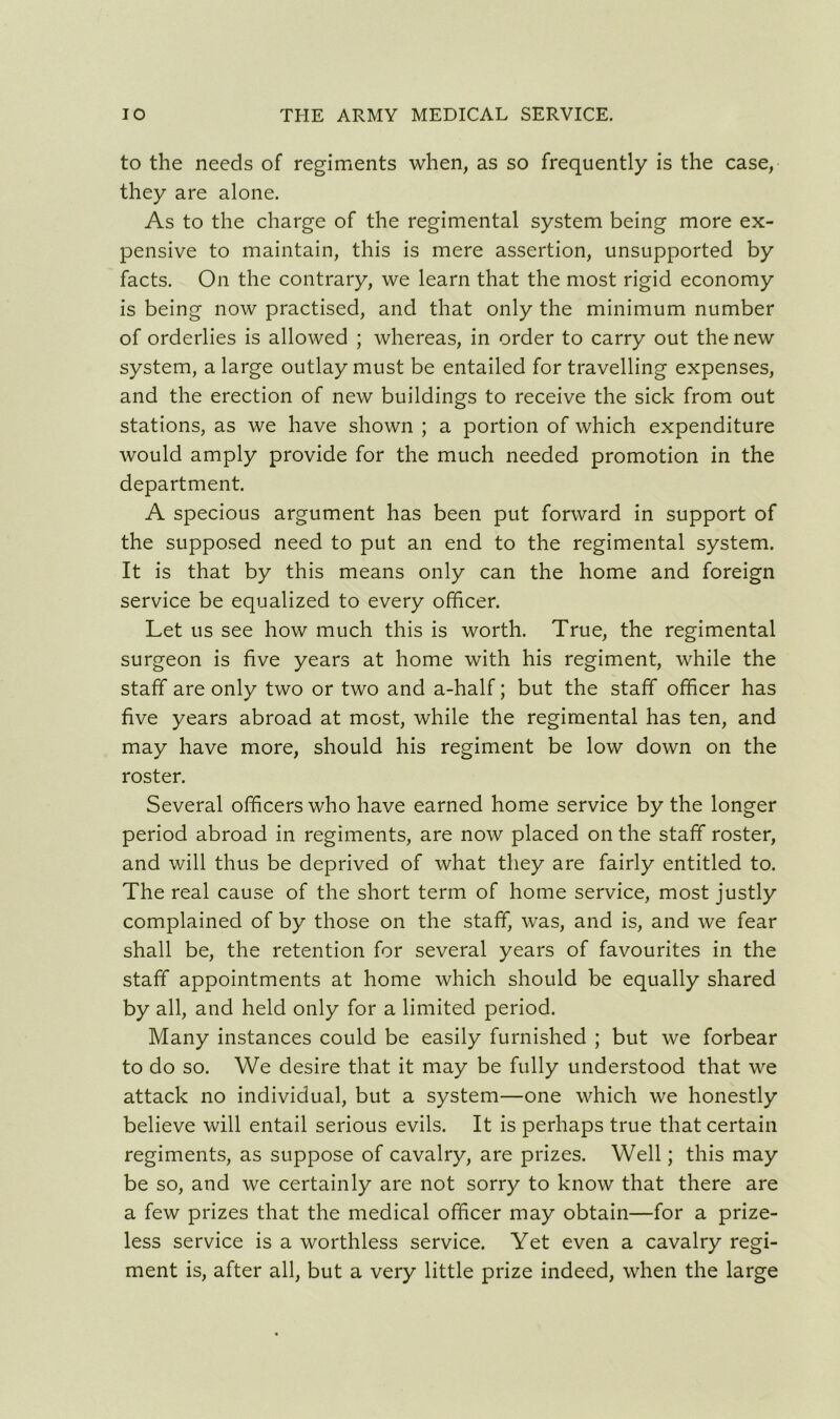 to the needs of regiments when, as so frequently is the case, they are alone. As to the charge of the regimental system being more ex- pensive to maintain, this is mere assertion, unsupported by facts. On the contrary, we learn that the most rigid economy is being now practised, and that only the minimum number of orderlies is allowed ; whereas, in order to carry out the new system, a large outlay must be entailed for travelling expenses, and the erection of new buildings to receive the sick from out stations, as we have shown ; a portion of which expenditure would amply provide for the much needed promotion in the department. A specious argument has been put forward in support of the supposed need to put an end to the regimental system. It is that by this means only can the home and foreign service be equalized to every officer. Let us see how much this is worth. True, the regimental surgeon is five years at home with his regiment, while the staff are only two or two and a-half; but the staff officer has five years abroad at most, while the regimental has ten, and may have more, should his regiment be low down on the roster. Several officers who have earned home service by the longer period abroad in regiments, are now placed on the staff roster, and will thus be deprived of what they are fairly entitled to. The real cause of the short term of home service, most justly complained of by those on the staff, was, and is, and we fear shall be, the retention for several years of favourites in the staff appointments at home which should be equally shared by all, and held only for a limited period. Many instances could be easily furnished ; but we forbear to do so. We desire that it may be fully understood that we attack no individual, but a system—one which we honestly believe will entail serious evils. It is perhaps true that certain regiments, as suppose of cavalry, are prizes. Well; this may be so, and we certainly are not sorry to know that there are a few prizes that the medical officer may obtain—for a prize- less service is a worthless service. Yet even a cavalry regi- ment is, after all, but a very little prize indeed, when the large