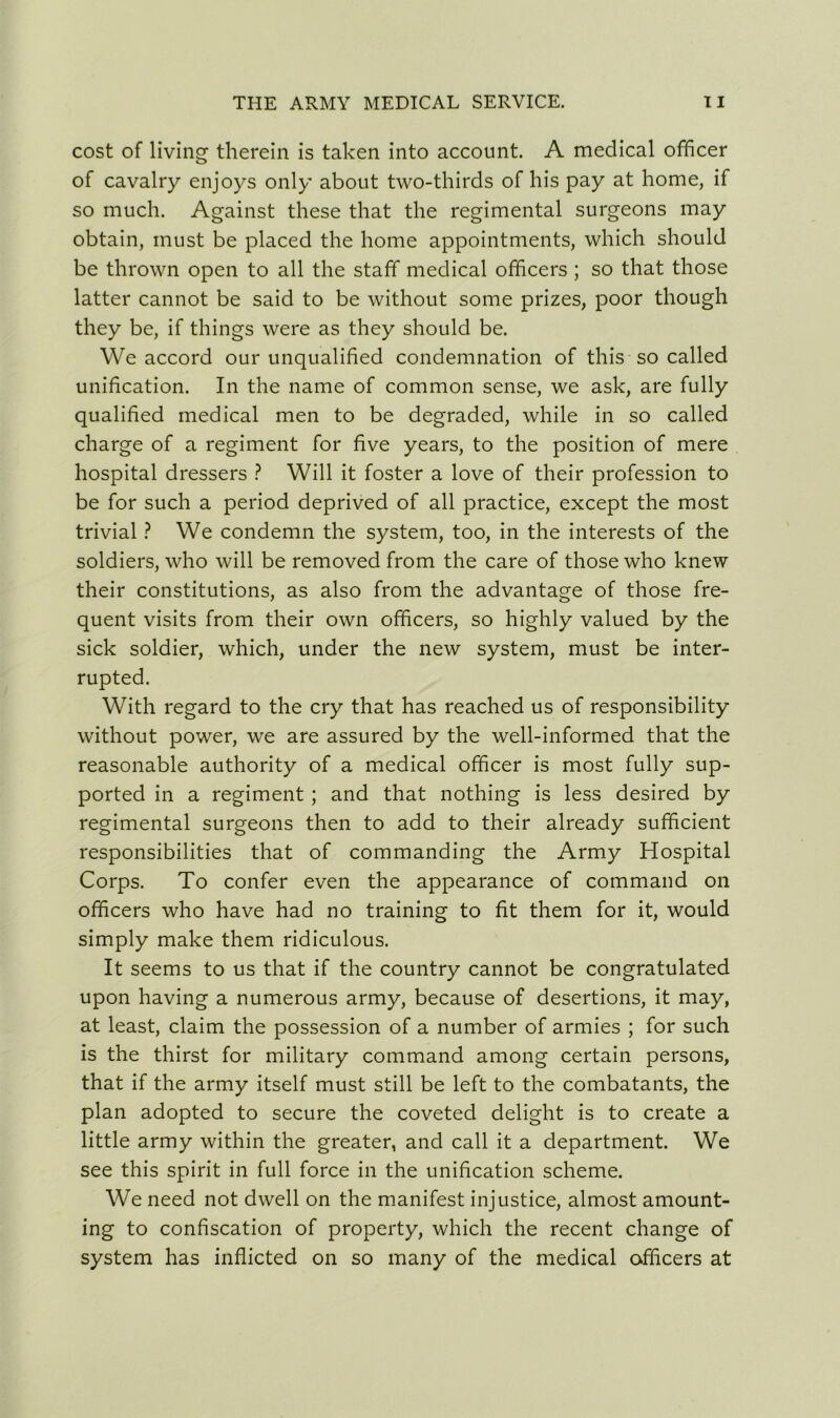 cost of living therein is taken into account. A medical officer of cavalry enjoys only about two-thirds of his pay at home, if so much. Against these that the regimental surgeons may obtain, must be placed the home appointments, which should be thrown open to all the staff medical officers ; so that those latter cannot be said to be without some prizes, poor though they be, if things were as they should be. We accord our unqualified condemnation of this so called unification. In the name of common sense, we ask, are fully qualified medical men to be degraded, while in so called charge of a regiment for five years, to the position of mere hospital dressers ? Will it foster a love of their profession to be for such a period deprived of all practice, except the most trivial ? We condemn the system, too, in the interests of the soldiers, who will be removed from the care of those who knew their constitutions, as also from the advantage of those fre- quent visits from their own officers, so highly valued by the sick soldier, which, under the new system, must be inter- rupted. With regard to the cry that has reached us of responsibility without power, we are assured by the well-informed that the reasonable authority of a medical officer is most fully sup- ported in a regiment ; and that nothing is less desired by regimental surgeons then to add to their already sufficient responsibilities that of commanding the Army Hospital Corps. To confer even the appearance of command on officers who have had no training to fit them for it, would simply make them ridiculous. It seems to us that if the country cannot be congratulated upon having a numerous army, because of desertions, it may, at least, claim the possession of a number of armies ; for such is the thirst for military command among certain persons, that if the army itself must still be left to the combatants, the plan adopted to secure the coveted delight is to create a little army within the greater, and call it a department. We see this spirit in full force in the unification scheme. We need not dwell on the manifest injustice, almost amount- ing to confiscation of property, which the recent change of system has inflicted on so many of the medical officers at