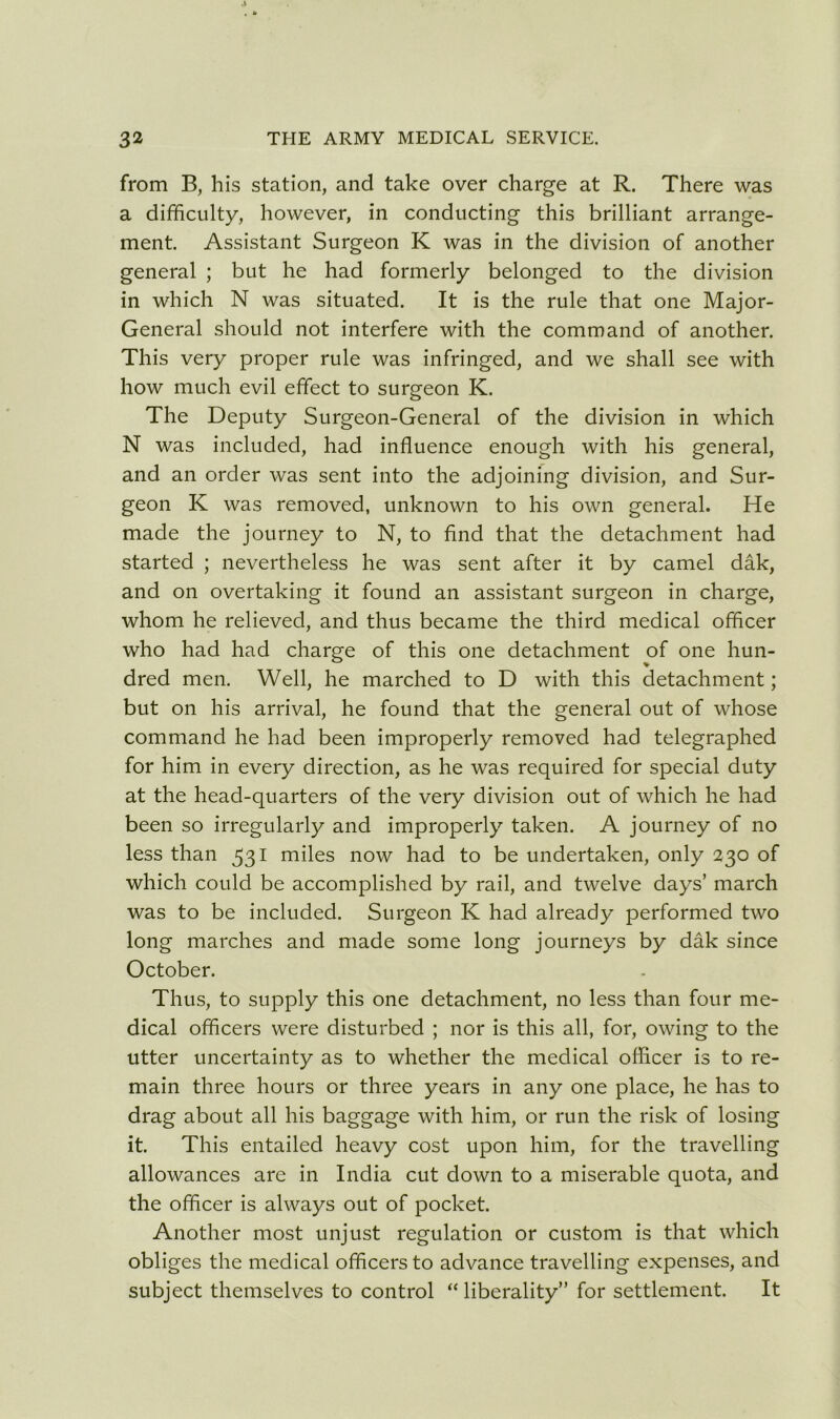 from B, his station, and take over charge at R. There was a difficulty, however, in conducting this brilliant arrange- ment. Assistant Surgeon K was in the division of another general ; but he had formerly belonged to the division in which N was situated. It is the rule that one Major- General should not interfere with the command of another. This very proper rule was infringed, and we shall see with how much evil effect to surgeon K. The Deputy Surgeon-General of the division in which N was included, had influence enough with his general, and an order was sent into the adjoining division, and Sur- geon K was removed, unknown to his own general. He made the journey to N, to find that the detachment had started ; nevertheless he was sent after it by camel dak, and on overtaking it found an assistant surgeon in charge, whom he relieved, and thus became the third medical officer who had had charge of this one detachment of one hun- dred men. Well, he marched to D with this detachment; but on his arrival, he found that the general out of whose command he had been improperly removed had telegraphed for him in every direction, as he was required for special duty at the head-quarters of the very division out of which he had been so irregularly and improperly taken. A journey of no less than 531 miles now had to be undertaken, only 230 of which could be accomplished by rail, and twelve days’ march was to be included. Surgeon K had already performed two long marches and made some long journeys by dak since October. Thus, to supply this one detachment, no less than four me- dical officers were disturbed ; nor is this all, for, owing to the utter uncertainty as to whether the medical officer is to re- main three hours or three years in any one place, he has to drag about all his baggage with him, or run the risk of losing it. This entailed heavy cost upon him, for the travelling allowances are in India cut down to a miserable quota, and the officer is always out of pocket. Another most unjust regulation or custom is that which obliges the medical officers to advance travelling expenses, and subject themselves to control “ liberality” for settlement. It