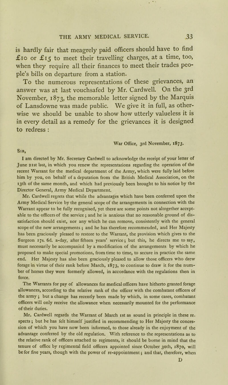 is hardly fair that meagrely paid officers should have to find £10 or £15 to meet their travelling charges, at a time, too, when they require all their finances to meet their trades peo- ple’s bills on departure from a station. To the numerous representations of these grievances, an answer was at last vouchsafed by Mr. Cardwell. On the 3rd November, 1873, the memorable letter signed by the Marquis of Lansdowne was made public. We give it in full, as other- wise we should be unable to show how utterly valueless it is in every detail as a remedy for the grievances it is designed to redress : War Office, 3rd November, 1873. Sir, I am directed by Mr. Secretary Cardwell to acknowledge the. receipt of your letter of June 21 st last, in which you renew the representations regarding the operation of the recent Warrant for the medical department of the Army, which were fully laid before him by you, on behalf of a deputation from the British Medical Association, on the 13th of the same month, and which had previously been brought to his notice by the Director General, Army Medical Department. Mr. Cardwell regrets that while the advantages which have been conferred upon the Army Medical Service by the general scope of the arrangements in connection with the Warrant appear to be fully recognised, yet there are some points not altogether accept- able to the officers of the service ; and he is anxious that no reasonable ground of dis- satisfaction should exist, nor any which he can remove, consistently with the general scope of the new arrangements ; and he has therefore recommended, and Her Majesty has been graciously pleased to restore to the Warrant, the provision which gives to the Surgeon 17s. 6d. a-day, after fifteen years’ service; but this, he directs me to say, must necessarily be accompanied by a modification of the arrangements by which he proposed to make special promotions, from time to time, to secure in practice the same end. Her Majesty has also been graciously pleased to allow those officers who drew forage in virtue of their rank before March, 1873, to continue to draw it for the num- ber of horses they were formerly allowed, in accordance with the regulations then in force. The Warrants for pay of allowances for medical officers have hitherto granted forage allowances, according to the relative rank of the officer with the combatant officers of the army ; but a change has recently been made by which, in some cases, combatant officers will only receive the allowance when necessarily mounted for the performance of their duties. Mr. Cardwell regards the Warrant of March 1st as sound in principle in these re- spects ; but he has lelt himself justified in recommending to Her Majesty the conces- sion of which you have now been informed, to those already in the enjoyment of the advantage conferred by the old regulation. With reference to the representations as to the relative rank of officers attached to regiments, it should be borne in mind that the tenure of office by regimental field officers appointed since October 30th, 1870, will be for five years, though with the power of re-appointment; and that, therefore, when D